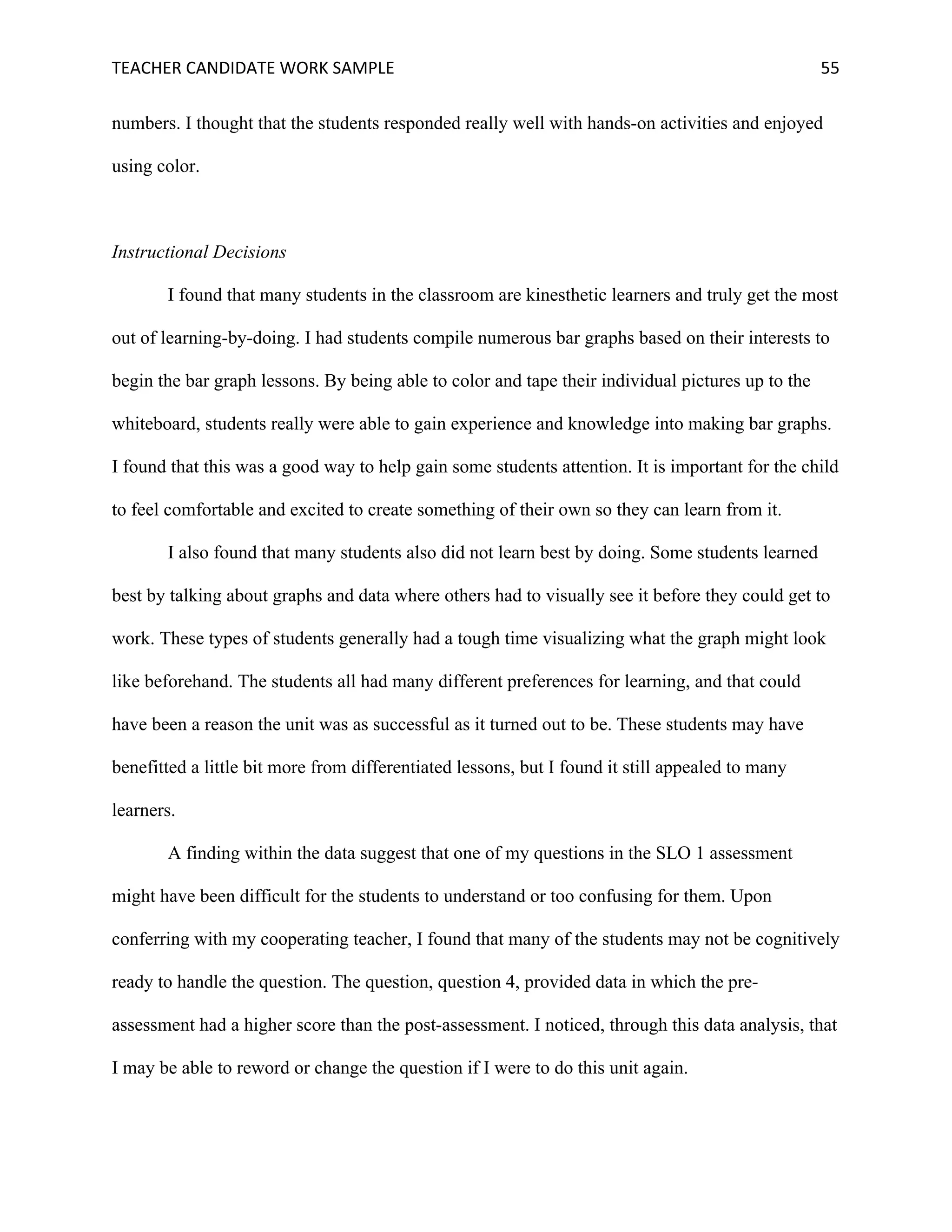 TEACHER	CANDIDATE	WORK	SAMPLE		 	 	 55	
numbers. I thought that the students responded really well with hands-on activities and enjoyed
using color.
Instructional Decisions
I found that many students in the classroom are kinesthetic learners and truly get the most
out of learning-by-doing. I had students compile numerous bar graphs based on their interests to
begin the bar graph lessons. By being able to color and tape their individual pictures up to the
whiteboard, students really were able to gain experience and knowledge into making bar graphs.
I found that this was a good way to help gain some students attention. It is important for the child
to feel comfortable and excited to create something of their own so they can learn from it.
I also found that many students also did not learn best by doing. Some students learned
best by talking about graphs and data where others had to visually see it before they could get to
work. These types of students generally had a tough time visualizing what the graph might look
like beforehand. The students all had many different preferences for learning, and that could
have been a reason the unit was as successful as it turned out to be. These students may have
benefitted a little bit more from differentiated lessons, but I found it still appealed to many
learners.
A finding within the data suggest that one of my questions in the SLO 1 assessment
might have been difficult for the students to understand or too confusing for them. Upon
conferring with my cooperating teacher, I found that many of the students may not be cognitively
ready to handle the question. The question, question 4, provided data in which the pre-
assessment had a higher score than the post-assessment. I noticed, through this data analysis, that
I may be able to reword or change the question if I were to do this unit again.
 