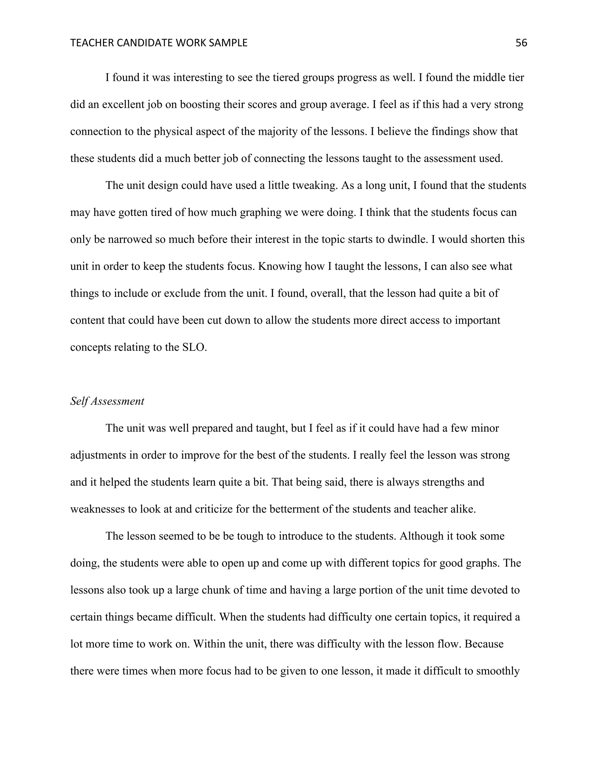 TEACHER	CANDIDATE	WORK	SAMPLE		 	 	 56	
I found it was interesting to see the tiered groups progress as well. I found the middle tier
did an excellent job on boosting their scores and group average. I feel as if this had a very strong
connection to the physical aspect of the majority of the lessons. I believe the findings show that
these students did a much better job of connecting the lessons taught to the assessment used.
The unit design could have used a little tweaking. As a long unit, I found that the students
may have gotten tired of how much graphing we were doing. I think that the students focus can
only be narrowed so much before their interest in the topic starts to dwindle. I would shorten this
unit in order to keep the students focus. Knowing how I taught the lessons, I can also see what
things to include or exclude from the unit. I found, overall, that the lesson had quite a bit of
content that could have been cut down to allow the students more direct access to important
concepts relating to the SLO.
Self Assessment
The unit was well prepared and taught, but I feel as if it could have had a few minor
adjustments in order to improve for the best of the students. I really feel the lesson was strong
and it helped the students learn quite a bit. That being said, there is always strengths and
weaknesses to look at and criticize for the betterment of the students and teacher alike.
The lesson seemed to be be tough to introduce to the students. Although it took some
doing, the students were able to open up and come up with different topics for good graphs. The
lessons also took up a large chunk of time and having a large portion of the unit time devoted to
certain things became difficult. When the students had difficulty one certain topics, it required a
lot more time to work on. Within the unit, there was difficulty with the lesson flow. Because
there were times when more focus had to be given to one lesson, it made it difficult to smoothly
 