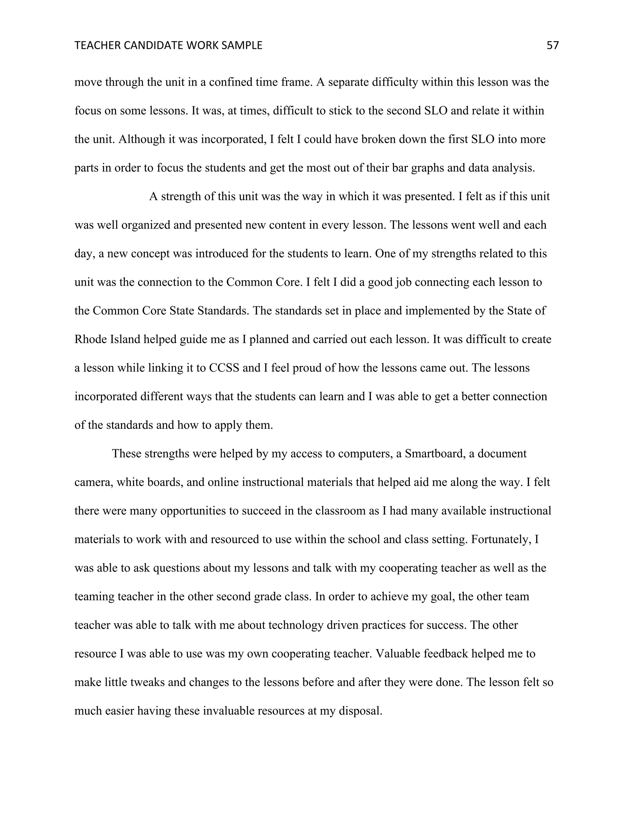 TEACHER	CANDIDATE	WORK	SAMPLE		 	 	 57	
move through the unit in a confined time frame. A separate difficulty within this lesson was the
focus on some lessons. It was, at times, difficult to stick to the second SLO and relate it within
the unit. Although it was incorporated, I felt I could have broken down the first SLO into more
parts in order to focus the students and get the most out of their bar graphs and data analysis.
A strength of this unit was the way in which it was presented. I felt as if this unit
was well organized and presented new content in every lesson. The lessons went well and each
day, a new concept was introduced for the students to learn. One of my strengths related to this
unit was the connection to the Common Core. I felt I did a good job connecting each lesson to
the Common Core State Standards. The standards set in place and implemented by the State of
Rhode Island helped guide me as I planned and carried out each lesson. It was difficult to create
a lesson while linking it to CCSS and I feel proud of how the lessons came out. The lessons
incorporated different ways that the students can learn and I was able to get a better connection
of the standards and how to apply them.
These strengths were helped by my access to computers, a Smartboard, a document
camera, white boards, and online instructional materials that helped aid me along the way. I felt
there were many opportunities to succeed in the classroom as I had many available instructional
materials to work with and resourced to use within the school and class setting. Fortunately, I
was able to ask questions about my lessons and talk with my cooperating teacher as well as the
teaming teacher in the other second grade class. In order to achieve my goal, the other team
teacher was able to talk with me about technology driven practices for success. The other
resource I was able to use was my own cooperating teacher. Valuable feedback helped me to
make little tweaks and changes to the lessons before and after they were done. The lesson felt so
much easier having these invaluable resources at my disposal.
 