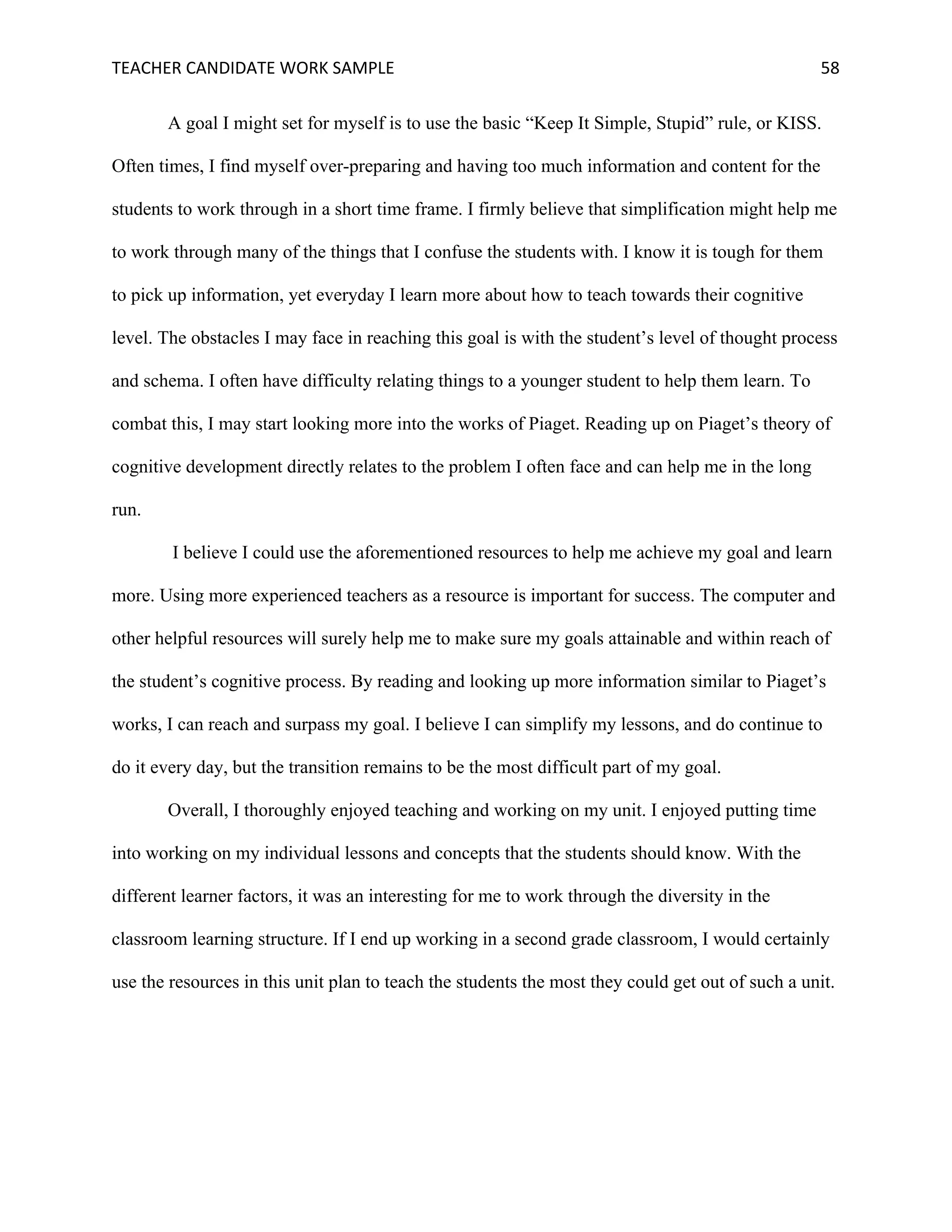 TEACHER	CANDIDATE	WORK	SAMPLE		 	 	 58	
A goal I might set for myself is to use the basic “Keep It Simple, Stupid” rule, or KISS.
Often times, I find myself over-preparing and having too much information and content for the
students to work through in a short time frame. I firmly believe that simplification might help me
to work through many of the things that I confuse the students with. I know it is tough for them
to pick up information, yet everyday I learn more about how to teach towards their cognitive
level. The obstacles I may face in reaching this goal is with the student’s level of thought process
and schema. I often have difficulty relating things to a younger student to help them learn. To
combat this, I may start looking more into the works of Piaget. Reading up on Piaget’s theory of
cognitive development directly relates to the problem I often face and can help me in the long
run.
I believe I could use the aforementioned resources to help me achieve my goal and learn
more. Using more experienced teachers as a resource is important for success. The computer and
other helpful resources will surely help me to make sure my goals attainable and within reach of
the student’s cognitive process. By reading and looking up more information similar to Piaget’s
works, I can reach and surpass my goal. I believe I can simplify my lessons, and do continue to
do it every day, but the transition remains to be the most difficult part of my goal.
Overall, I thoroughly enjoyed teaching and working on my unit. I enjoyed putting time
into working on my individual lessons and concepts that the students should know. With the
different learner factors, it was an interesting for me to work through the diversity in the
classroom learning structure. If I end up working in a second grade classroom, I would certainly
use the resources in this unit plan to teach the students the most they could get out of such a unit.
 