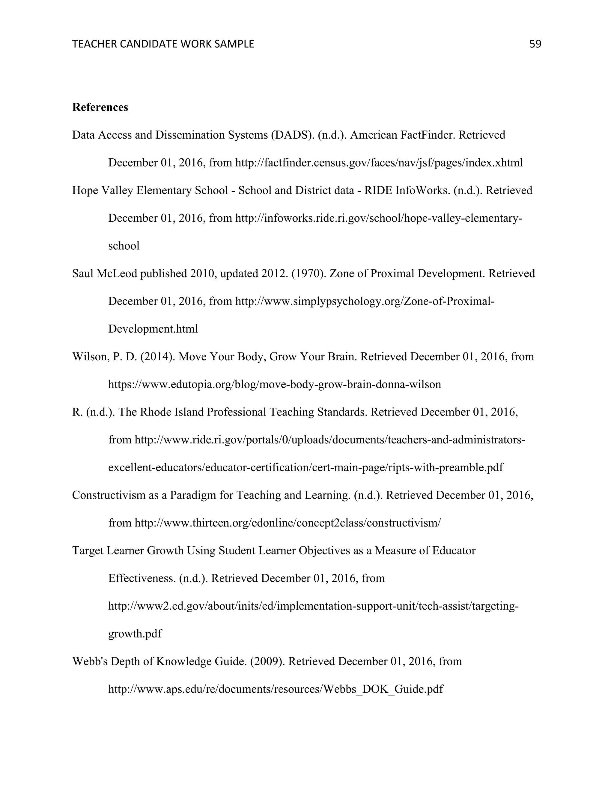 TEACHER	CANDIDATE	WORK	SAMPLE		 	 	 59	
References
Data Access and Dissemination Systems (DADS). (n.d.). American FactFinder. Retrieved
December 01, 2016, from http://factfinder.census.gov/faces/nav/jsf/pages/index.xhtml
Hope Valley Elementary School - School and District data - RIDE InfoWorks. (n.d.). Retrieved
December 01, 2016, from http://infoworks.ride.ri.gov/school/hope-valley-elementary-
school
Saul McLeod published 2010, updated 2012. (1970). Zone of Proximal Development. Retrieved
December 01, 2016, from http://www.simplypsychology.org/Zone-of-Proximal-
Development.html
Wilson, P. D. (2014). Move Your Body, Grow Your Brain. Retrieved December 01, 2016, from
https://www.edutopia.org/blog/move-body-grow-brain-donna-wilson
R. (n.d.). The Rhode Island Professional Teaching Standards. Retrieved December 01, 2016,
from http://www.ride.ri.gov/portals/0/uploads/documents/teachers-and-administrators-
excellent-educators/educator-certification/cert-main-page/ripts-with-preamble.pdf
Constructivism as a Paradigm for Teaching and Learning. (n.d.). Retrieved December 01, 2016,
from http://www.thirteen.org/edonline/concept2class/constructivism/
Target Learner Growth Using Student Learner Objectives as a Measure of Educator
Effectiveness. (n.d.). Retrieved December 01, 2016, from
http://www2.ed.gov/about/inits/ed/implementation-support-unit/tech-assist/targeting-
growth.pdf
Webb's Depth of Knowledge Guide. (2009). Retrieved December 01, 2016, from
http://www.aps.edu/re/documents/resources/Webbs_DOK_Guide.pdf
 