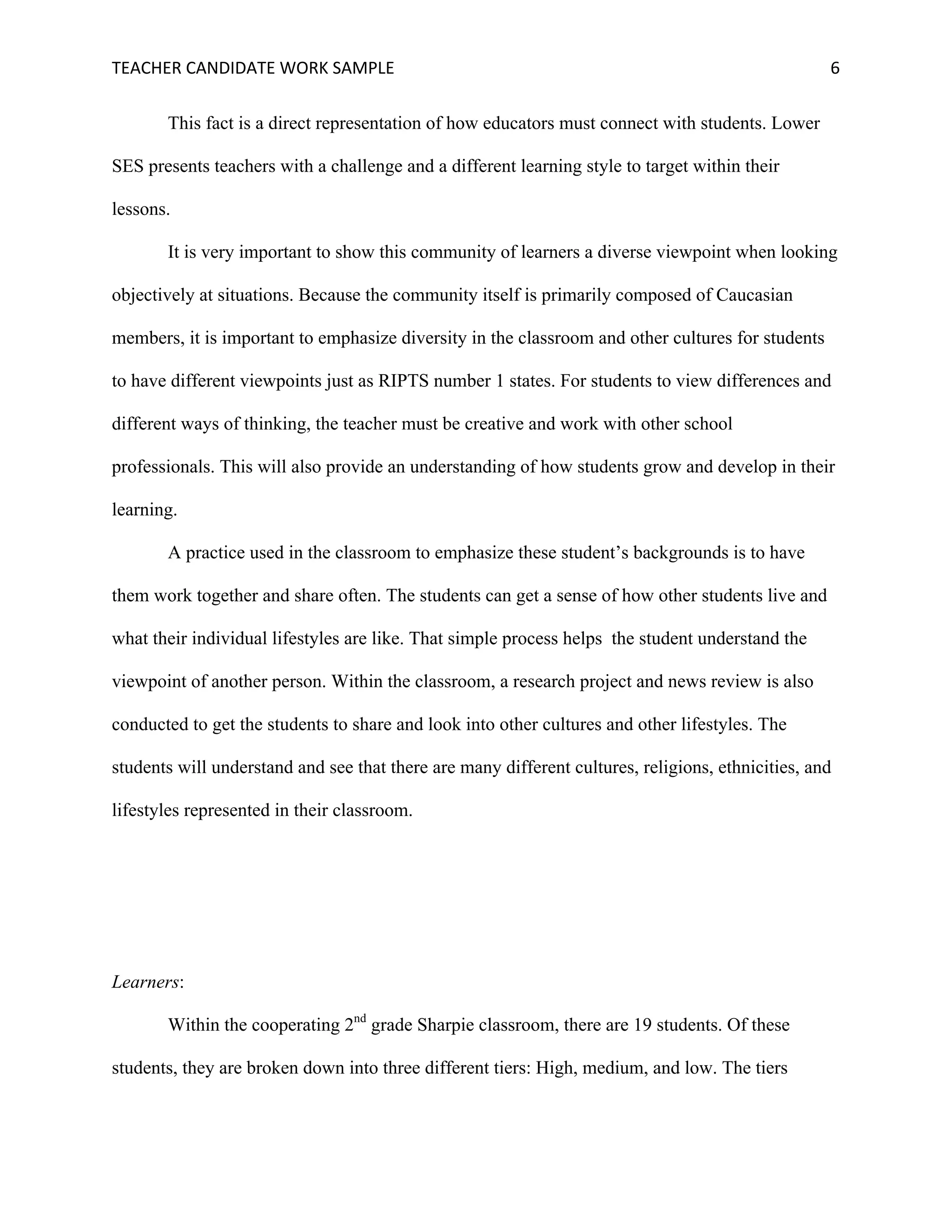 TEACHER	CANDIDATE	WORK	SAMPLE		 	 	 6	
This fact is a direct representation of how educators must connect with students. Lower
SES presents teachers with a challenge and a different learning style to target within their
lessons.
It is very important to show this community of learners a diverse viewpoint when looking
objectively at situations. Because the community itself is primarily composed of Caucasian
members, it is important to emphasize diversity in the classroom and other cultures for students
to have different viewpoints just as RIPTS number 1 states. For students to view differences and
different ways of thinking, the teacher must be creative and work with other school
professionals. This will also provide an understanding of how students grow and develop in their
learning.
A practice used in the classroom to emphasize these student’s backgrounds is to have
them work together and share often. The students can get a sense of how other students live and
what their individual lifestyles are like. That simple process helps the student understand the
viewpoint of another person. Within the classroom, a research project and news review is also
conducted to get the students to share and look into other cultures and other lifestyles. The
students will understand and see that there are many different cultures, religions, ethnicities, and
lifestyles represented in their classroom.
Learners:
Within the cooperating 2nd
grade Sharpie classroom, there are 19 students. Of these
students, they are broken down into three different tiers: High, medium, and low. The tiers
 