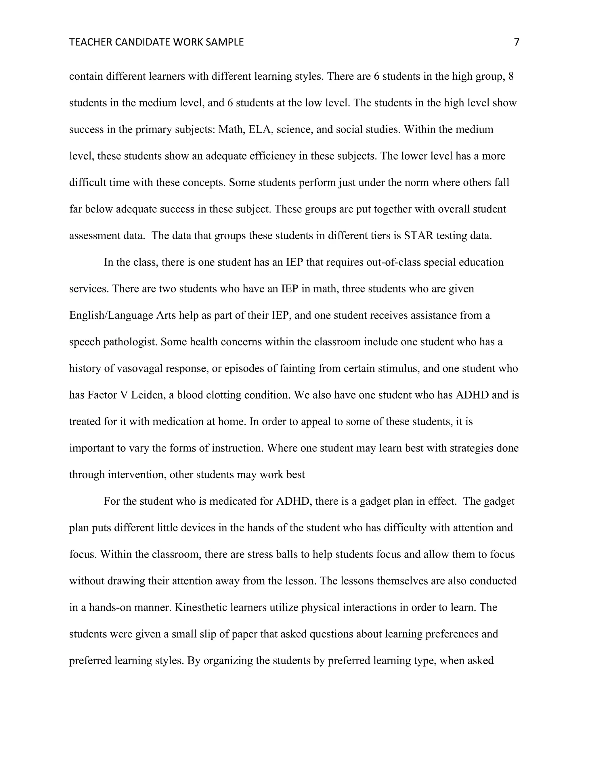 TEACHER	CANDIDATE	WORK	SAMPLE		 	 	 7	
contain different learners with different learning styles. There are 6 students in the high group, 8
students in the medium level, and 6 students at the low level. The students in the high level show
success in the primary subjects: Math, ELA, science, and social studies. Within the medium
level, these students show an adequate efficiency in these subjects. The lower level has a more
difficult time with these concepts. Some students perform just under the norm where others fall
far below adequate success in these subject. These groups are put together with overall student
assessment data. The data that groups these students in different tiers is STAR testing data.
In the class, there is one student has an IEP that requires out-of-class special education
services. There are two students who have an IEP in math, three students who are given
English/Language Arts help as part of their IEP, and one student receives assistance from a
speech pathologist. Some health concerns within the classroom include one student who has a
history of vasovagal response, or episodes of fainting from certain stimulus, and one student who
has Factor V Leiden, a blood clotting condition. We also have one student who has ADHD and is
treated for it with medication at home. In order to appeal to some of these students, it is
important to vary the forms of instruction. Where one student may learn best with strategies done
through intervention, other students may work best
For the student who is medicated for ADHD, there is a gadget plan in effect. The gadget
plan puts different little devices in the hands of the student who has difficulty with attention and
focus. Within the classroom, there are stress balls to help students focus and allow them to focus
without drawing their attention away from the lesson. The lessons themselves are also conducted
in a hands-on manner. Kinesthetic learners utilize physical interactions in order to learn. The
students were given a small slip of paper that asked questions about learning preferences and
preferred learning styles. By organizing the students by preferred learning type, when asked
 