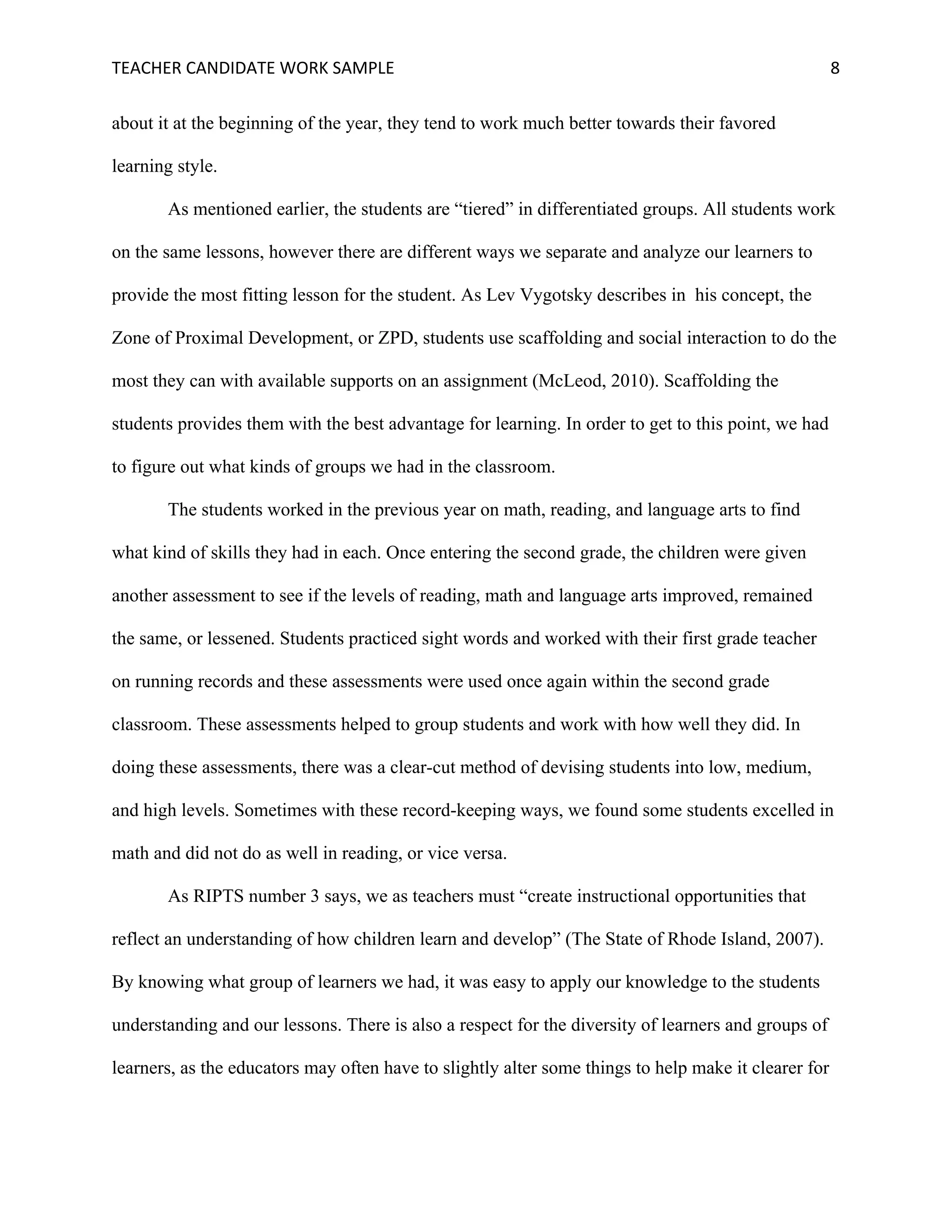 TEACHER	CANDIDATE	WORK	SAMPLE		 	 	 8	
about it at the beginning of the year, they tend to work much better towards their favored
learning style.
As mentioned earlier, the students are “tiered” in differentiated groups. All students work
on the same lessons, however there are different ways we separate and analyze our learners to
provide the most fitting lesson for the student. As Lev Vygotsky describes in his concept, the
Zone of Proximal Development, or ZPD, students use scaffolding and social interaction to do the
most they can with available supports on an assignment (McLeod, 2010). Scaffolding the
students provides them with the best advantage for learning. In order to get to this point, we had
to figure out what kinds of groups we had in the classroom.
The students worked in the previous year on math, reading, and language arts to find
what kind of skills they had in each. Once entering the second grade, the children were given
another assessment to see if the levels of reading, math and language arts improved, remained
the same, or lessened. Students practiced sight words and worked with their first grade teacher
on running records and these assessments were used once again within the second grade
classroom. These assessments helped to group students and work with how well they did. In
doing these assessments, there was a clear-cut method of devising students into low, medium,
and high levels. Sometimes with these record-keeping ways, we found some students excelled in
math and did not do as well in reading, or vice versa.
As RIPTS number 3 says, we as teachers must “create instructional opportunities that
reflect an understanding of how children learn and develop” (The State of Rhode Island, 2007).
By knowing what group of learners we had, it was easy to apply our knowledge to the students
understanding and our lessons. There is also a respect for the diversity of learners and groups of
learners, as the educators may often have to slightly alter some things to help make it clearer for
 