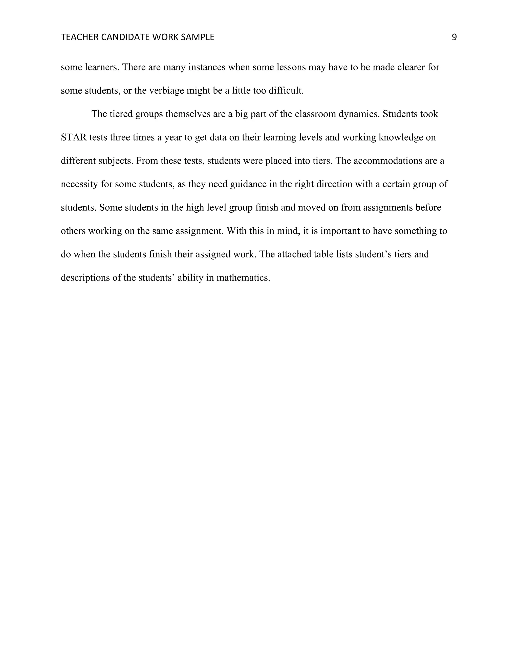 TEACHER	CANDIDATE	WORK	SAMPLE		 	 	 9	
some learners. There are many instances when some lessons may have to be made clearer for
some students, or the verbiage might be a little too difficult.
The tiered groups themselves are a big part of the classroom dynamics. Students took
STAR tests three times a year to get data on their learning levels and working knowledge on
different subjects. From these tests, students were placed into tiers. The accommodations are a
necessity for some students, as they need guidance in the right direction with a certain group of
students. Some students in the high level group finish and moved on from assignments before
others working on the same assignment. With this in mind, it is important to have something to
do when the students finish their assigned work. The attached table lists student’s tiers and
descriptions of the students’ ability in mathematics.
 