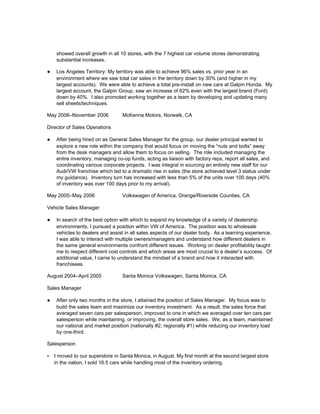 showed overall growth in all 10 stores, with the 7 highest car volume stores demonstrating
substantial increases.
● Los Angeles Territory: My territory was able to achieve 96% sales vs. prior year in an
environment where we saw total car sales in the territory down by 30% (and higher in my
largest accounts). We were able to achieve a total pre-install on new cars at Galpin Honda. My
largest account, the Galpin Group, saw an increase of 62% even with the largest brand (Ford)
down by 40%. I also promoted working together as a team by developing and updating many
sell sheets/techniques.
May 2006–November 2006 McKenna Motors, Norwalk, CA
Director of Sales Operations
● After being hired on as General Sales Manager for the group, our dealer principal wanted to
explore a new role within the company that would focus on moving the “nuts and bolts” away
from the desk managers and allow them to focus on selling. The role included managing the
entire inventory, managing co-op funds, acting as liaison with factory reps, report all sales, and
coordinating various corporate projects. I was integral in sourcing an entirely new staff for our
Audi/VW franchise which led to a dramatic rise in sales (the store achieved level 3 status under
my guidance). Inventory turn has increased with less than 5% of the units over 100 days (40%
of inventory was over 100 days prior to my arrival).
May 2005–May 2006 Volkswagen of America, Orange/Riverside Counties, CA
Vehicle Sales Manager
● In search of the best option with which to expand my knowledge of a variety of dealership
environments, I pursued a position within VW of America. The position was to wholesale
vehicles to dealers and assist in all sales aspects of our dealer body. As a learning experience,
I was able to interact with multiple owners/managers and understand how different dealers in
the same general environments confront different issues. Working on dealer profitability taught
me to respect different cost controls and which areas are most crucial to a dealer’s success. Of
additional value, I came to understand the mindset of a brand and how it interacted with
franchisees.
August 2004–April 2005 Santa Monica Volkswagen, Santa Monica, CA
Sales Manager
● After only two months in the store, I attained the position of Sales Manager. My focus was to
build the sales team and maximize our inventory investment. As a result, the sales force that
averaged seven cars per salesperson, improved to one in which we averaged over ten cars per
salesperson while maintaining, or improving, the overall store sales. We, as a team, maintained
our national and market position (nationally #2, regionally #1) while reducing our inventory load
by one-third.
Salesperson
▪ I moved to our superstore in Santa Monica, in August. My first month at the second largest store
in the nation, I sold 16.5 cars while handling most of the inventory ordering.
 
