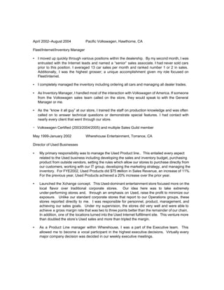 April 2002–August 2004 Pacific Volkswagen, Hawthorne, CA
Fleet/Internet/Inventory Manager
▪ I moved up quickly through various positions within the dealership. By my second month, I was
entrusted with the Internet leads and named a “senior” sales associate. I had never sold cars
prior to this position. I averaged 13 car sales per month and ranked number 1 or 2 in sales.
Additionally, I was the highest grosser; a unique accomplishment given my role focused on
Fleet/internet.
▪ I completely managed the inventory including ordering all cars and managing all dealer trades.
▪ As Inventory Manager, I handled most of the interaction with Volkswagen of America. If someone
from the Volkswagen sales team called on the store, they would speak to with the General
Manager or me.
▪ As the “know it all guy” at our store, I trained the staff on production knowledge and was often
called on to answer technical questions or demonstrate special features. I had contact with
nearly every client that went through our store.
▪ Volkswagen Certified (2003/2004/2005) and multiple Sales Guild member
May 1999-January 2002 Wherehouse Entertainment, Torrance, CA
Director of Used Businesses
▪ My primary responsibility was to manage the Used Product line.. This entailed every aspect
related to the Used business including developing the sales and inventory budget, purchasing
product from outside vendors, setting the rules which allow our stores to purchase directly from
our customers, working with our IT group, developing the marketing strategy, and managing the
inventory. For FYE2002, Used Products did $75 ​m​illion in Sales Revenue, an increase of 11%.
For the previous year, Used Products achieved a 20% increase over the prior year.
▪ Launched the Xchange concept. This Used-dominant entertainment store focused more on the
local flavor over traditional corporate stores. Our idea here was to take extremely
under-performing stores and, through an emphasis on Used, raise the profit to minimize our
exposure. Unlike our standard corporate stores that report to our Operations groups, these
stores reported directly to me. I was responsible for personnel, product, management, and
achieving our sales goals. Under my supervision, the stores did very well and were able to
achieve a gross margin rate that was two to three points better than the remainder of our chain.
In addition, one of the locations turned into the Used Internet fulfillment site. This venture more
than doubled the store’s Used sales and more than tripled the margin.
▪ As a Product Line manager within Wherehouse, I was a part of the Executive team. This
allowed me to become a vocal participant in the highest executive decisions. Virtually every
major company decision was decided in our weekly executive meetings.
 