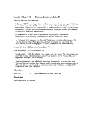 December 1998-April 1999 Blockbuster Entertainment, Dallas, TX
Transition Team/Merchandise Planner
▪ In October 1999, Wherehouse purchased the Blockbuster Music Stores. My responsibility during
the transition was to act as the Wherehouse representative within the Blockbuster corporate
headquarters. The actual duties were as varied as can be imagined and ranged from developing
mirrored price structures to assisting in the development of the process in which the stores were
converted from Blockbuster to Wherehouse.
▪ My responsibilities included developing all the merchandising instructions for store
communication and determining the merchandising direction for the music stores.
▪ As the music division separated from the rest of the company, my role greatly increased. This
included assisting with purchasing accessory product, developing, and maintaining the
music-planning calendar, managing the DVD rollout, and working with vendors for co-op.
January 1997-June 1995 Blockbuster Music, Dallas, TX
Store Management, Casa Linda/Greenville Ave.
▪ Casa Linda store - +28% Comp Sales, these are year over year results. The chain average was
down 10%. In order to bolster company pride with our Customer Service Representatives, I
helped write and edit our district newsletter.
▪ The Greenville Ave store was a $6 Million Superstore. It was also the regional training store.
This meant that each week the Store Manager would have one or two store managers in training
who would focus on one area, such as hiring/human resources, for a week. My responsibility
was to run the other areas of this store.
Education
1991-1995 B. A., Southern Methodist University, Dallas, TX
References
Additional Available upon request
 