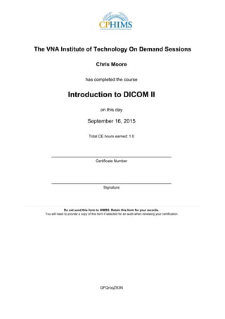 The VNA Institute of Technology On Demand Sessions
Chris Moore
has completed the course
Introduction to DICOM II
on this day
September 16, 2015
Total CE hours earned: 1.0
_________________________________________________________
Certificate Number
_________________________________________________________
Signature
____________________________________________________________________________________
Do not send this form to HIMSS. Retain this form for your records.
You will need to provide a copy of this form if selected for an audit when renewing your certification
GFQroqZ93N
 