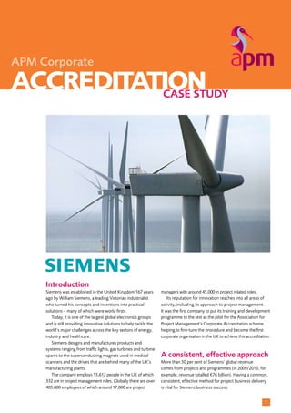 1
ACCREDITATIONCASE STUDY
APM Corporate
Introduction
Siemens was established in the United Kingdom 167 years
ago by William Siemens, a leading Victorian industrialist
who turned his concepts and inventions into practical
solutions – many of which were world firsts.
	 Today, it is one of the largest global electronics groups
and is still providing innovative solutions to help tackle the
world’s major challenges across the key sectors of energy,
industry and healthcare.
	 Siemens designs and manufactures products and
systems ranging from traffic lights, gas turbines and turbine
spares to the superconducting magnets used in medical
scanners and the drives that are behind many of the UK’s
manufacturing plants.
	 The company employs 15,612 people in the UK of which
332 are in project management roles. Globally there are over
405,000 employees of which around 17,000 are project
managers with around 45,000 in project related roles.
	 Its reputation for innovation reaches into all areas of
activity, including its approach to project management.
It was the first company to put its training and development
programme to the test as the pilot for the Association for
Project Management’s Corporate Accreditation scheme,
helping to fine-tune the procedure and become the first
corporate organisation in the UK to achieve this accreditation.
A consistent, effective approach
More than 50 per cent of Siemens’ global revenue
comes from projects and programmes (in 2009/2010, for
example, revenue totalled €76 billion). Having a common,
consistent, effective method for project business delivery
is vital for Siemens business success.
 