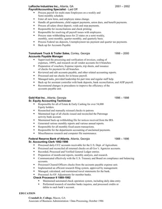 LaRoche Industries Inc., Atlanta, GA 2001 – 2002
Payroll/Accounting Specialist - Laid Off
 Process payroll for multi-state Employees on a weekly and
Semi-monthly schedule.
 Enter all new hires, and employee status change.
 Handle all garnishments, child support payments, union dues, and benefit payments.
 Process all salary direct deposit, voids and stop payments.
 Responsible for reconciliations and check printing.
 Responsible for resolving all payroll issues with employees.
 Process state withholding taxes for 23 states on a semi-weekly,
monthly, semi-monthly, quarter-monthly, and quarterly basis.
 Process Federal tax deposits, Unemployment tax payment and quarter tax payments.
 Back-up for Accounts Payable
Tomahawk Truck & Trailer Sales, Conley, Georgia 1998 – 2000
Accounts Payable Manager
 Supervised the processing and verification of invoices, coding of
expenses, 1099's, and research on all vendor accounts for 6 branches.
 Preparation of vouchers, Expense reports, trip sheets, and issuance
of checks for payment for all branches.
 Reviewed and edit accounts payable, and other related accounting reports.
 Processed and ran checks for in-house payroll.
 Managed tasks, provided leadership for part time and regular staff help.
 Back-up for assistant controller with bank deposits, bank reconciliation, and ADP payroll.
 Recommend changes in procedures to improve the efficiency of the
accounts payable unit.
Gold Kist Inc., Atlanta, Georgia 1996 – 1998
Sr. Equity Accounting Technician
 Responsible for all of Estate & Early Cashing for over 54,000
Equity holders.
 Researched and manually reissued checks to patrons
 Maintained logs of all checks issued and reconciled the Patronage
activity bank account.
 Maintained back-up withholding file for notices received from the IRS.
 Generated various monthly reports and various annual reports.
 Responsible for all monthly fixed assets transactions.
 Responsible for the departments accounting of unclaimed payments.
 Miscellaneous research and computer file maintenance.
Federal Reserve Bank of Atlanta, Atlanta, Georgia 1988 – 1996
Sr. Accounting Clerk 1992-1996
 Processed daily CCC accounts receivable for the U.S. Dept. of Agriculture.
 Processed and reconciled all returned checks on all Gov’t. Agencies accounts.
 Recorded, Processed and Verified General Ledger entries.
 Preparation of month-end reports, monthly analysis, and research.
 Communicated effectively with the U.S. Treasury and Board on compliance and balancing
accounts.
 Processed Cleared Officers checks from the accounts payable expense unit.
 Implemented an efficient research filing system, approved by management.
 Managed, calculated, and maintained travel statements for the bank.
 Processed As-Of- Adjustments for member banks.
Check Processor II 1989-1992
 Maintained automated check operation system, including daily data entry
 Performed research of member banks inquires, and processed credits or
debits to each bank’s account.
EDUCATION
Crandall Jr. College, Macon, GA
Associate of Business Administration / Data Processing, October 1986
 