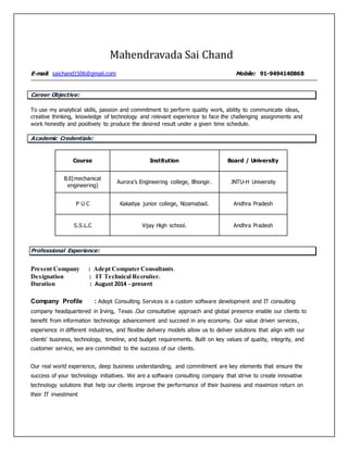 Mahendravada Sai Chand
E-mail: saichand1506@gmail.com Mobile: 91-9494140868
Career Objective:
To use my analytical skills, passion and commitment to perform quality work, ability to communicate ideas,
creative thinking, knowledge of technology and relevant experience to face the challenging assignments and
work honestly and positively to produce the desired result under a given time schedule.
Academic Credentials:
Course Institution Board / University
B.E(mechanical
engineering)
Aurora’s Engineering college, Bhongir. JNTU-H University
P U C Kakatiya junior college, Nizamabad. Andhra Pradesh
S.S.L.C Vijay High school. Andhra Pradesh
Professional Experience:
Present Company : Adept Computer Consultants.
Designation : IT Technical Recruiter.
Duration : August 2014 - present
Company Profile : Adept Consulting Services is a custom software development and IT consulting
company headquartered in Irving, Texas .Our consultative approach and global presence enable our clients to
benefit from information technology advancement and succeed in any economy. Our value driven services,
experience in different industries, and flexible delivery models allow us to deliver solutions that align with our
clients' business, technology, timeline, and budget requirements. Built on key values of quality, integrity, and
customer service, we are committed to the success of our clients.
Our real world experience, deep business understanding, and commitment are key elements that ensure the
success of your technology initiatives. We are a software consulting company that strive to create innovative
technology solutions that help our clients improve the performance of their business and maximize return on
their IT investment
 