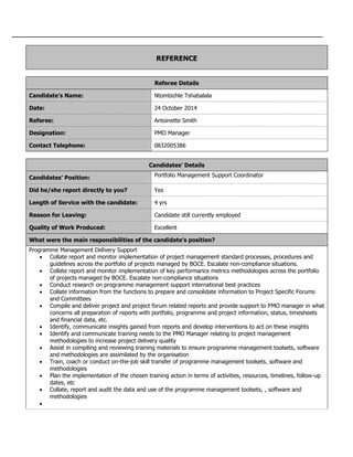 REFERENCE
Referee Details
Candidate’s Name: Ntombizhle Tshabalala
Date: 24 October 2014
Referee: Antoinette Smith
Designation: PMO Manager
Contact Telephone: 0832005386
Candidates’ Details
Candidates’ Position: Portfolio Management Support Coordinator
Did he/she report directly to you? Yes
Length of Service with the candidate: 4 yrs
Reason for Leaving: Candidate still currently employed
Quality of Work Produced: Excellent
What were the main responsibilities of the candidate’s position?
Programme Management Delivery Support
 Collate report and monitor implementation of project management standard processes, procedures and
guidelines across the portfolio of projects managed by BOCE. Escalate non-compliance situations.
 Collate report and monitor implementation of key performance metrics methodologies across the portfolio
of projects managed by BOCE. Escalate non-compliance situations
 Conduct research on programme management support international best practices
 Collate information from the functions to prepare and consolidate information to Project Specific Forums
and Committees
 Compile and deliver project and project forum related reports and provide support to PMO manager in what
concerns all preparation of reports with portfolio, programme and project information, status, timesheets
and financial data, etc.
 Identify, communicate insights gained from reports and develop interventions to act on these insights
 Identify and communicate training needs to the PMO Manager relating to project management
methodologies to increase project delivery quality
 Assist in compiling and reviewing training materials to ensure programme management toolsets, software
and methodologies are assimilated by the organisation
 Train, coach or conduct on-the-job skill transfer of programme management toolsets, software and
methodologies
 Plan the implementation of the chosen training action in terms of activities, resources, timelines, follow-up
dates, etc
 Collate, report and audit the data and use of the programme management toolsets, , software and
methodologies

 