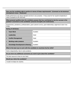 How was the candidate able to perform in terms of these requirements? (Comment on his technical
development areas / Weakness)
Zinhle performance was above standard and she is very proactive. A focus area for her would be leadership in
order to progress to the next level.
What personal qualities does the candidate possess that has contributed to his/her success in the
position? (Comment on the candidates’ personal strengths and weaknesses)
Proactiveness, persistence, professionalism, good customer service, good relationships, eagerness to learn new
things.
Rating of attributes:
 Team Work Excellent
 Leadership Good
 Conflict Management Good
 Working under pressure Excellent
 Knowledge Development & Sharing Excellent
What is the best way to work with the candidate to maximise his/her skills?
Works independently, likes to solve problems.
Do you have any additional comments you want to give about the candidate?
The best resource to have on your team.
Would you rehire the candidate?
I would re-employ her anytime.
 