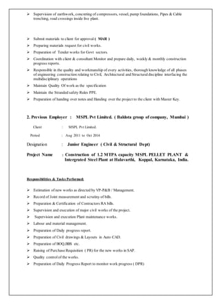  Supervision of earthwork, concreting of compressors, vessel, pump foundations, Pipes & Cable
trenching, road crossings inside live plant.
 Submit materials to client for approval ( MAR )
 Preparing materials request for civil works.
 Preparation of Tender works for Govt sectors.
 Coordination with client & consultant Monitor and prepare daily, weekly & monthly construction
progress reports.
 Responsible in the quality and workmanship of every activities, thorough knowledge of all phases
of engineering construction relating to Civil, Architectural and Structuraldiscipline interfacing the
multidisciplinary operations
 Maintain Quality Of work as the specification
 Maintain the Stranded safety Rules PPE.
 Preparation of handing over notes and Handing over the project to the client with Master Key.
2. Previous Employer : MSPL Pvt Limited. ( Baldota group of company, Mumbai )
Client : MSPL Pvt Limited.
Period : Aug 2011 to Oct 2014
Designation : Junior Engineer ( Civil & Structural Dept)
Project Name : Construction of 1.2 MTPA capacity MSPL PELLET PLANT &
Intergrated Steel Plant at Halavarthi, Koppal, Karnataka, India.
Responsibilities & Tasks Performed:
 Estimation of new works as directed by VP-P&B / Management.
 Record of Joint measurement and scrutiny of bills.
 Preparation & Certification of Contractors RA bills.
 Supervision and execution of major civil works of the project.
 Supervision and execution Plant maintenance works.
 Labour and material management.
 Preparation of Daily progress report.
 Preparation of Civil drawings & Layouts in Auto CAD.
 Preparation of BOQ,BBS etc.
 Raising of Purchase Requisition ( PR) for the new works in SAP.
 Quality control of the works.
 Preparation of Daily Progress Report to monitor work progress ( DPR)
 