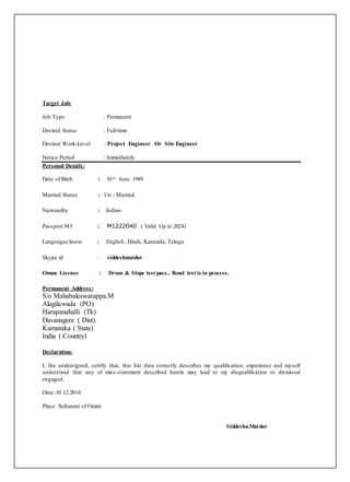 Target Job:
Job Type : Permanent
Desired Status : Full-time
Desired Work-Level : Project Engineer Or Site Engineer
Notice Period : Immediately
Personal Details:
Date of Birth : 01st June 1989
Married Status : Un - Married
Nationality : Indian
Passport NO : M1222040 ( Valid Up to 2024)
Languages know : English, Hindi, Kannada, Telugu
Skype id : siddeshmaidur
Oman License : Drum & Slope test pass.. Road test is in process.
Permanent Address:
S/o Mahabaleswarappa.M
Alagilawada (PO)
Harapanahalli (Tk)
Davanagere ( Dist).
Karnataka ( State)
India ( Country)
Declaration:
I, the undersigned, certify that, this bio data correctly describes my qualification; experience and myself
understand that any of miss-statement described herein may lead to my disqualification or dismissal
engaged.
Date: 01.12.2016
Place: Sultanate of Oman
Siddesha.Maidur
 