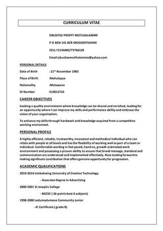 CURRICULUM VITAE
OBUSITSE PROFFY MOTLHALAMME
P O BOX 141 BCR MOGODITSHANE
CELL:71534483/73766128
Email:obusitsemotlhalamme@yahoo.com
PERSONAL DETAILS
Date of Birth : 21st November 1983
Place of Birth :Mahalapye
Nationality :Motswana
ID Number :519612716
CAREER OBJECTIVES
Seeking a quality environment where knowledge can be shared and enriched, looking for
an opportunity where I can improve my skills and performance ability and embrace the
vision of your organisation.
To enhance my skills through hardwork and knowledge acquired from a competitive
working environmet.
PERSONAL PROFILE
A highly efficient, reliable, trustworthy, innovated and methodical individual who can
relate with people at all levels and has the flexibility of working well as part of a team or
individual. Comfortable working in fast paced, hand on, growth orientated work
environment and possessing a proven ability to ensure that brand message, standard and
communication are understood and implemented effectively. Now looking forward to
making significant contribution that offers genuine opportunity for progression.
ACADEMIC QUALIFICATIONS
2010-2014 Limkokwing University of Creative Technology
- Associate Degree in Advertising
2000-2001 St Josephs College
- BGCSE ( 36 points best 6 subjects)
1998-2000 Ledumadumane Community Junior
-JC Certificate ( grade B)
 