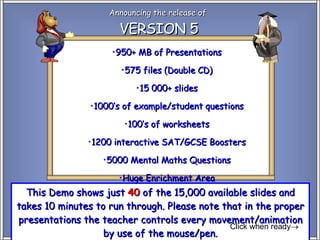 Announcing the release of  VERSION 5 This Demo shows just  40  of the 15,000 available slides and takes 10 minutes to run through. Please note that in the proper presentations the teacher controls every movement/animation by use of the mouse/pen. Click when ready  ,[object Object],[object Object],[object Object],[object Object],[object Object],[object Object],[object Object],[object Object]