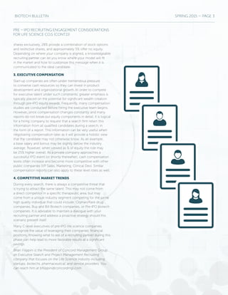 BIOTECH BULLETIN SPRING 2015 — PAGE 3
shares exclusively, 28% provide a combination of stock options
and restrictive shares, and approximately 5% offer no equity.
Depending on where your company is aligned, a knowledgeable
recruiting partner can let you know where your model will fit
in the market and how to customize this message when it is
communicated to the ideal candidate.
3. EXECUTIVE COMPENSATION
Start-up companies are often under tremendous pressure
to conserve cash resources so they can invest in product
development and organizational growth. In order to compete
for executive talent under such constraints, greater emphasis is
typically placed on the potential for significant wealth creation
through pre-IPO equity awards. Frequently, many compensation
studies are conducted before hiring the executive team begins.
However, since compensation changes constantly and many
reports do not break out equity components in detail, it is logical
for a hiring company to request that a search firm retain this
information from all qualified candidates during a search, in
the form of a report. This information can be very useful when
negotiating compensation later as it will provide a holistic view
that the candidate may not otherwise know. As an example,
a base salary and bonus may be slightly below the industry
average; however, when viewed as % of equity the role may
be 25% higher overall. As a private company approaches a
successful IPO event (or shortly thereafter), cash compensation
levels often increase and become more competitive with other
public companies (VP Sales, Marketing, Clinical Dev). Similar
compensation reports can also apply to these level roles as well.
4. COMPETITIVE MARKET TRENDS
During every search, there is always a competitive threat that
is trying to attract the same talent. This may not come from
a direct competitor in a specific therapeutic area, but may
come from a unique industry segment competing for the same
high quality individual that could include: Orphan/Rare drug
companies, Buy and Bill Biotech companies, or Pre-IPO biotech
companies. It is advisable to maintain a dialogue with your
recruiting partner and address a proactive strategy should this
scenario present itself.
Many C-level executives of pre-IPO life science companies
recognize the value of leveraging their companies’ financial
positions. Knowing what to ask of a recruiting partner during this
phase can help lead to more favorable results at a significant
savings.
Brian Filippini is the President of Concord Management Group,
an Executive Search and Project Management Recruiting
company that focuses on the Life Science Industry including
startups, biotechs, pharmaceutical, and service providers. You
can reach him at bfilippini@concordmgi.com
PRE – IPO RECRUITING ENGAGEMENT CONSIDERATIONS
FOR LIFE SCIENCE CO.S (CONT.D)
 