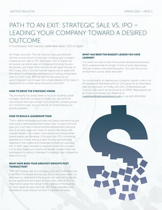 BIOTECH BULLETIN SPRING 2015 — PAGE 5
PATH TO AN EXIT: STRATEGIC SALE VS. IPO –
LEADING YOUR COMPANY TOWARD A DESIRED
OUTCOME
A Conversation with Industry Leader Bob Radie, CEO of Egalet
On Friday June 12th, The Life Sciences Executive Network
will host a lunch forum on the topic of driving your company
towards an exit; Sale vs. IPO. Bob Radie, CEO of Egalet has
led several successful sales of companies including Vicuron,
Morphotek, and Topaz. Most recently he led Egalet through its
IPO in early 2014. I recently had the opportunity to speak with
Bob about his perspective and experience, having orchestrated
teams on both ends. Bob will lead the discussion at our
upcoming event, but he gave me a sneak preview on his views in
preparation for a more robust discussion June 12th.
HOW TO DRIVE THE STRATEGIC VISION
“My philosophy has always been to focus on building a great
company. Build the company to create true value and the
outcome will take care of itself. If you build the company purely
for a short term sale, you run the risk of compromising true
growth potential.”
HOW TO BUILD A LEADERSHIP TEAM
“This is where the desired outcome truly bears importance as you
must build a team experienced in their roles. If a sale is the end
goal, you must have a robust business development executive
who at an early stage can create an auction like frenzy with
multiple bidders. This creates more option and choices when
several parties are interested. If the goal is an IPO, commercial
experience is critical, having a team that has demonstrated
expertise in the hurdles and challenges to build out a product
line. In both cases, versatility is important when the company
is in its early stages, you need to be flexible to wear many hats
and respond to various challenges if a strategic sale is delayed or
does not occur.”
WHAT HAVE BEEN YOUR GREATEST INSIGHTS POST
TRANSACTION?
“With the strategic sale of a company, you can’t understate how
it will affect the people around you. As you structure a deal, it is
important to understand if the acquirer will want just the assets
and be sensitive to the impact on your team. After an IPO, it is
important to grasp the change in the cadence of the business.
So much depends upon earnings, SEC filings, regulation and
compliance issues that do not exist in a private company.”
WHAT HAS BEEN THE BIGGEST LESSON YOU HAVE
LEARNED?
“It is never too early to start the business development process.
Don’t underestimate the length of time to build relationships
with key investors and potential buyers. You want the auction
environment sooner rather than later.”
For more insights on leading your company towards a sale or an
IPO please join Bob Radie and our CEO panel for an informative
peer led discussion on Friday June 12th, at Waynesborough
Country Club, lunch will be served at 12:30PM. Reservations can
be made by emailing Carol Waldman at
cwaldman@hightoweradvisors.com or call (610) 850-9050.
 