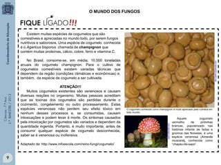 Ciências-7.ºAno
3.ºBIMESTRE/2013
9
Existem muitas espécies de cogumelos que são
comestíveis e apreciadas no mundo todo, por serem fungos
nutritivos e saborosos. Uma espécie de cogumelo conhecida
é o Agaricus bisporus chamada de champignon que
contém muitas proteínas, cálcio, cobre, ferro e vitamina C.
No Brasil, consome-se, em média, 10.000 toneladas
anuais do cogumelo champignon. Para o cultivo de
cogumelos comestíveis existem variadas técnicas que
dependem da região (condições climáticas e econômicas) e,
também, da espécie de cogumelo a ser cultivada.
ATENÇÃO!!!
Muitos cogumelos existentes são venenosos e causam
diversas reações no organismo. Muitas pessoas acreditam
que as toxinas dos cogumelos são perdidas durante o
cozimento, congelamento ou outro processamento. Estas
espécies venenosas não perdem seu efeito tóxico em
nenhum desses processos e, se consumidas, causam
intoxicações e podem levar à morte. Os sintomas causados
pela intoxicação por cogumelos são variados e dependem da
quantidade ingerida. Portanto, é muito importante, antes de
consumir qualquer espécie de cogumelo desconhecida,
saber se é venenosa ou inofensiva.
Adaptado de: http://www.infoescola.com/reino-fungi/cogumelo/
O MUNDO DOS FUNGOS
O cogumelo conhecido como champignon é muito apreciado pela culinária em
todo mundo.
Aquele cogumelo
vermelho de pintinhas
brancas, popularizado nas
histórias infantis de fadas e
gnomos das florestas, é uma
espécie venenosa (Amanita
muscara), conhecida como
“chapéu-de-sapo”.
http://www.infoescola.com
www.mykoweb.com
 