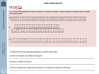 Ciências-7.ºAno
3.ºBIMESTRE/2013
1. Os fungos desempenham funções variadas no ambiente. Decifre o enigma abaixo e relembre essas funções.
Os fungos podem
a)
b)
c)
13
S
♦
E
•
R
∞
U T
∩
I
£
L
¥
I
£
Z
§
A
ø
D
Ξ
O
Δ
S
♦
C
÷
O
Δ
M
Ω
O
Δ
A
ø
N
↑
T
∩
I
£
B
↓
I
£
Ó
Δ
T
∩
I
£
C
÷
O
Δ
♦ • ∞ ∩ £ ¥ £ § ø Ξ Δ ♦ ↑ ø
£ ↑
D
₊ ♦ ∩ ∞ £ ø ø ¥ £ Ω • ↑ ∩ £ ÷ £ ø
∩ • ∞
P
∂ ø ∂ • ¥ ₊ • ₊ • ÷ Δ Ω ∂ Δ ♦ £ ∩ Δ ∞
ESSE FUNGO SOU EU!
2. Responda ainda às seguintes perguntas a respeito dos fungos:
a) Como se chamam as células dos fungos?
_____________________________________________________________________________________________
b) Como o micélio é formado?
______________________________________________________________________________________________
c) Cite um exemplo de cogumelo comestível e um exemplo de cogumelo venenoso.
_____________________________________________________________________________________________
 