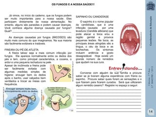 Ciências-7.ºAno
3.ºBIMESTRE/2013
Já vimos, no início do caderno, que os fungos podem
ser muito importantes para a nossa saúde. Eles
participam diretamente da nossa alimentação. No
entanto, alguns são parasitas e podem causar doenças.
Você conhece alguma doença causada por fungos?
Qual? _________________________________________
As doenças causadas por fungos (MICOSES) são
muito mais comuns do que imaginamos. Na sua maioria
são facilmente evitáveis e tratáveis.
FRIEIRA OU PÉ-DE-ATLETA
A frieira talvez seja a mais comum infecção por
fungos. Ela aparece normalmente entre os dedos dos
pés e tem, como principal característica, a coceira, o
ardor e uma pequena rachadura na pele.
14
OS FUNGOS E A NOSSA SAÚDE!!!
Apesar de incômoda a frieira pode
ser facilmente evitada com
algumas medidas simples de
higiene: enxugar bem os dedos
após o banho, usar calçados bem
ventilados e trocar as meias com
frequência.
SAPINHO OU CANDIDÍASE
Converse com alguém da sua família e procure
saber se já tiveram alguma experiência com frieira ou
sapinho. Procure saber quais foram as sensações e o
que fizeram para ficarem curados. Será que utilizaram
algum remédio caseiro? Registre no espaço a seguir.
_____________________________________________
_____________________________________________
_____________________________________________
_____________________________________________
_____________________________________________
_____________________________________________
_____________________________________________
_____________________________________________
O sapinho é o nome popular
da candidíase, que é uma
infecção causada por uma
levedura (Candida albicans) que
pode atacar a boca e/ou a
região genital e provoca
pequenas lesões. Na boca, as
principais áreas atingidas são a
língua, o céu da boca e as
bochechas. Os sintomas
incluem ardência e gosto
desagradável. Hoje existe um
grande número de remédios
que ajudam na sua cura.
Entrev stando...
http://www.criasaude.com.br
http://portaldoprofessor.mec.gov.br
http://portaldoprofessor.mec.gov.br
http://portaldoprofessor.mec.gov.br
 