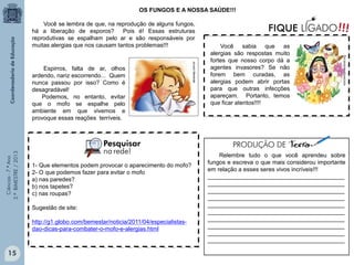Ciências-7.ºAno
3.ºBIMESTRE/2013
15
OS FUNGOS E A NOSSA SAÚDE!!!
Relembre tudo o que você aprendeu sobre
fungos e escreva o que mais considerou importante
em relação a esses seres vivos incríveis!!!
__________________________________________
__________________________________________
__________________________________________
__________________________________________
__________________________________________
__________________________________________
__________________________________________
__________________________________________
__________________________________________
__________________________________________
Você se lembra de que, na reprodução de alguns fungos,
há a liberação de esporos? Pois é! Essas estruturas
reprodutivas se espalham pelo ar e são responsáveis por
muitas alergias que nos causam tantos problemas!!!
1- Que elementos podem provocar o aparecimento do mofo?_
2- O que podemos fazer para evitar o mofo
a) nas paredes?
b) nos tapetes?
c) nas roupas?
Sugestão de site:
http://g1.globo.com/bemestar/noticia/2011/04/especialistas-
dao-dicas-para-combater-o-mofo-e-alergias.html
abramep.com.br
Você sabia que as
alergias são respostas muito
fortes que nosso corpo dá a
agentes invasores? Se não
forem bem curadas, as
alergias podem abrir portas
para que outras infecções
apareçam. Portanto, temos
que ficar atentos!!!!
conciencianacional.org
Espirros, falta de ar, olhos
ardendo, nariz escorrendo... Quem
nunca passou por isso? Como é
desagradável!
Podemos, no entanto, evitar
que o mofo se espalhe pelo
ambiente em que vivemos e
provoque essas reações terríveis.
 