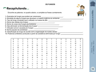 Ciências-7.ºAno
3.ºBIMESTRE/2013
16
OS FUNGOS
A D C R E D O N T E R R A Ç Ã
N E P E D I F R I E I R A O S
U C A T O L E R C R O L A M I
F O C N U M E T S A L I P A D
E M I O N C O G U M E L O S A
O P A I R A N E V A V I J O S
D O C R I R A S S Õ E N B I A
O S E A L B I M E P D A Ç O F
G I M C A Ô N U T E U C R E I
A Ç A U B N I L E M R A N T H
V Ã N E S I N E R O A P I L A
D O N U I C L A S S Z U I P O
S A N T U O M O S A P I N H O
P E N I C I L I N A Z A Q U E
Q U E M I C É L I O D A S U L
Recapitulando...
Encontre as palavras, no quadro abaixo, e complete as frases corretamente.
1- Exemplos de fungos que podem ser venenosos: ________________________.
2- Atividade de alguns fungos que devolvem a matéria orgânica ao ambiente: __________________________.
3- Tipo de fungo unicelular que é utilizado na massa de pão: __________________________.
4- Nome das células dos fungos: _____________________________.
5- Nome do corpo dos fungos pluricelulares: _________________________.
6- Gás eliminado na fermentação dos fungos: ____________________________.
7- Infecção comum causada por fungos: ___________________________.
8- Nome popular da candidíase: ______________________________.
9- Classificação do fungo de acordo com a organização do núcleo celular: ____________________________.
10- Poderoso antibiótico produzido a partir da substância eliminada por fungo: _________________________.
Multirio
Multirio
 