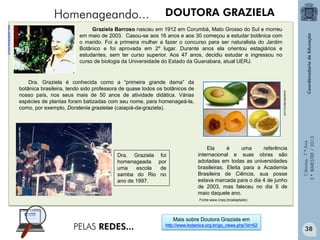 Ciências-7.ºAno
3.ºBIMESTRE/2013
DOUTORA GRAZIELA
Graziela Barroso nasceu em 1912 em Corumbá, Mato Grosso do Sul e morreu
em maio de 2003. Casou-se aos 16 anos e aos 30 começou a estudar botânica com
o marido. Foi a primeira mulher a fazer o concurso para ser naturalista do Jardim
Botânico e foi aprovada em 2º lugar. Durante anos ela orientou estagiários e
estudantes, sem ter curso superior. Aos 47 anos, decidiu estudar e ingressou no
curso de biologia da Universidade do Estado da Guanabara, atual UERJ.
Mais sobre Doutora Graziela em
http://www.botanica.org.br/go_news.php?id=62
Homenageando...
PELAS REDES...
aulasdebotanica.com
www.canalciencia.ibict.br
Dra. Graziela é conhecida como a “primeira grande dama” da
botânica brasileira, tendo sido professora de quase todos os botânicos de
nosso país, nos seus mais de 50 anos de atividade didática. Várias
espécies de plantas foram batizadas com seu nome, para homenageá-la,
como, por exemplo, Dorstenia grazielae (caiapiá-da-graziela).
Dra. Graziela foi
homenageada por
uma escola de
samba do Rio no
ano de 1997.
Ela é uma referência
internacional e suas obras são
adotadas em todas as universidades
brasileiras. Eleita para a Academia
Brasileira de Ciência, sua posse
estava marcada para o dia 4 de junho
de 2003, mas faleceu no dia 5 de
maio daquele ano.
Fonte:www.cnpq.br(adaptado)
38
 
