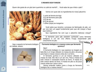 Ciências-7.ºAno
3.ºBIMESTRE/2013
7
Quem não gosta de um pão bem quentinho no café da manhã?... Você sabe de que é feito o pão?
Vamos ver quais são os ingredientes do nosso pãozinho:
½ quilo de farinha de trigo
15 g de fermento para pão
15 g de sal
20 g de açúcar
1 colher (sopa) se margarina
Você sabia que durante o processo de fabricação do pão, um
ser vivo tem um papel fundamental para que ele cresça e fique
bem fofinho?
Que ingrediente faz com que o pãozinho delicioso cresça?
_________________________________________.
O fermento para pão (também conhecido como fermento
biológico) é um ser vivo (Reino Fungi) responsável pelo
crescimento do pão.
www.hortifruti.com.br
O MUNDO DOS FUNGOS
www.casacoisasesabores.com.br
Veja o aspecto do fermento biológico
em tablete, abaixo:
Fermento biológico é a mesma coisa que fermento
químico?
Não!!
O fermento biológico é o que aparece na imagem ao
lado.Ele é um fungo utilizado na massa de pão e de pizza
para fazer a massa crescer antes de ir ao forno.
O fermento químico é um pó branco utilizado na
massa do bolo. Ele não é um ser vivo. Para a massa do
bolo crescer é necessário levá-la ao forno. A massa do
bolo cresce dentro do forno. A massa do pão ou da pizza
cresce antes de ir para o forno.
Vamos entender melhor como o fungo do fermento
biológico faz a massa crescer?
Multirio
 