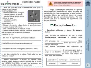 Ciências-7.ºAno
3.ºBIMESTRE/2013
8
O MUNDO DOS FUNGOS
Mas por que será que o fermento faz com que a
massa do pão cresça?
MATERIAL NECESSÁRIO
- ½ tablete de fermento biológico
- 2 colheres de sopa de açúcar
- 1 garrafa PET de 500 ou 600 m
- 200 m de água
- 1 bola de aniversário
- 1 fita adesiva
PROCEDIMENTOS
- Coloque o fermento e a água dentro da garrafa e misture
bem para dissolver o fermento.
- Junte o açúcar e misture mais um pouco.
- Cubra a boca da garrafa pet com a bola de aniversário e
use um pedaço de fita adesiva para vedar.
- Aguarde 30 min.
1- No início do experimento, como estava a bola?
_______________________________________________
2- Após 30 minutos, houve alguma mudança?
_______________________________________________
3- Você sabe de onde vem o gás que encheu a bola?
_______________________________________________
4- Um dos materiais foi o açúcar. Você sabe por que
utilizamos açúcar?
_______________________________________________
Nesse experimento, o açúcar foi utilizado como
alimento para a levedura. Por isso dizemos que os fungos
são HETEROTRÓFICOS, ou seja, não produzem seu
próprio alimento, não realizam a fotossíntese.
Saccharomyces cerevisiae
http://www.invivo.fiocruz.br
O fungo Saccharomyces cerevisiae é o grande
responsável pelo crescimento da massa do pão e por
deixá-lo fofinho. Ele é uma levedura, ou seja, um fungo
unicelular. Libera gás carbônico dentro da massa
fazendo com que ela aumente seu volume. Foi esse
mesmo gás que foi liberado no experimento que
encheu a bolinha.
Complete, utilizando o banco de palavras
abaixo:
a) No processo de fabricação do pão, o fungo
Saccharomyces cerevisiae é utilizado como
___________________.
b) O processo de ___________________ libera
______________________ dentro da massa fazendo
com que ela cresça.
c) Os fungos unicelulares são chamados de
___________________.
d) ___________________ é o processo pelo qual os
fungos e as bactérias devolvem ao ambiente os
___________________ que estão nos corpos dos
seres vivos que morreram.
Recapitulando...
GÁS CARBÔNICO FERMENTAÇÃO DECOMPOSIÇÃO
NUTRIENTES FERMENTO LEVEDURAS
Muito cuidado ao manusear materiais nos experimentos.
Toda experimentação deve contar com a participação
do seu Professor ou de um adulto.


 