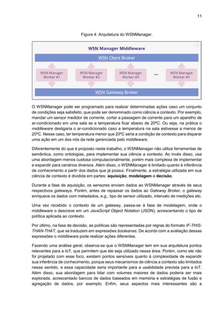 11
Figura 4: Arquitetura do WSNManager.
O WSNManager pode ser programado para realizar determinadas ações caso um conjunto
de condições seja satisfeito, que pode ser denominado como ciência a contexto. Por exemplo,
mandar um sensor medidor de corrente, cortar a passagem de corrente para um aparelho de
ar-condicionado em uma sala se a temperatura ficar abaixo de 20ºC. Ou seja, na prática o
middleware desligaria o ar-condicionado caso a temperatura na sala estivesse a menos de
20ºC. Nesse caso, ter temperatura menor que 20ºC seria a condição de contexto para disparar
uma ação em um dos nós da rede gerenciada pelo middleware.
Diferentemente do que é proposto neste trabalho, o WSNManager não utiliza ferramentas de
semântica, como ontologias, para implementar sua ciência a contexto. Ao invés disso, usa
uma abordagem menos custosa computacionalmente, porém mais complexa de implementar
e expandir para cenários diversos. Além disso, o WSNManager é limitado quanto à inferência
de conhecimento a partir dos dados que já possui. Finalmente, a estratégia utilizada em sua
ciência de contexto é dividida em partes: aquisição, modelagem e decisão.
Durante a fase de aquisição, os sensores enviam dados ao WSNManager através de seus
respectivos gateways. Porém, antes de repassar os dados ao Gateway Broker, o gateway
enriquece os dados com metadados, e.g., tipo de sensor utilizado, intervalo de medições etc.
Uma vez recebido o contexto de um gateway, passa-se à fase de modelagem, onde o
middleware o descreve em um JavaScript Object Notation (JSON), acrescentando o tipo de
política aplicada ao contexto.
Por último, na fase de decisão, as políticas são representadas por regras do formato IF-THIS-
THAN-THAT, que se traduzem em expressões booleanas. De acordo com a avaliação dessas
expressões o middleware pode realizar ações diferentes.
Fazendo uma análise geral, observa-se que o WSNManager tem em sua arquitetura pontos
relevantes para a IoT, que permitem que ele seja utilizado nessa área. Porém, como ele não
foi projetado com esse foco, existem pontos sensíveis quanto à complexidade de expandir
sua inferência de conhecimento, porque seus mecanismos de ciência a contexto são limitados
nesse sentido, e essa capacidade seria importante para a usabilidade prevista para a IoT.
Além disso, sua abordagem para lidar com volumes maiores de dados poderia ser mais
explorada, acrescentado bancos de dados baseados em memória e estratégias de fusão e
agregação de dados, por exemplo. Enfim, seus aspectos mais interessantes são a
 