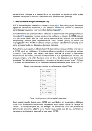 12
escalabilidade horizontal e a independência de tecnologia nas pontas da rede, ambos
baseados na arquitetura modular e na comunicação entre brokers e gateways.
2.3 The Internet of Things Database (IOTDB)
IOTDB é uma biblioteca baseada no framework Node.js [26], feito na linguagem JavaScript.
Apesar de não ser um middleware, é uma biblioteca robusta que também usa descrições
semânticas para superar a heterogeneidade de tecnologias [27].
Como ferramenta de gerenciamento da biblioteca foi desenvolvida uma aplicação chamada
HomeStar [28], que possui interface web e permite configurar os módulos da IOTDB, interagir
com bancos de dados, além de incluir alguns exemplos de uso e prover uma Application
Programming Interface (API) Representational State Transfer (REST). O retorno das
requisições HTTP da API REST utiliza o formato JavaScript Object Notation (JSON), assim
como a representação dos dispositivos dentro na biblioteca.
Naturalmente, sua arquitetura é bastante distinta dos middlewares supracitados, uma vez que
a IOTDB não é um middleware. A biblioteca utiliza um padrão de engenharia de software
conhecido como bridge, que oferece uma forma abstrata de acesso a determinada
funcionalidade do sistema, tornando-a independente de sua implementação. Usando uma
analogia simples, uma bridge funciona como um driver de dispositivo para determinada
tecnologia. Para adicionar um dispositivo é necessário, então, escrever seu “driver”. A Figura
5 mostra a arquitetura básica de um sistema implementado em Node.js que utiliza a IOTDB.
Figura 5: Arquitetura comum de um software que utilize IOTDB.
Fonte: https://github.com/dpjanes/iotdb-homestar
Caso o desenvolvedor deseje usar a IOTDB sem usar Node.js em seu projeto, a biblioteca
prevê o uso de mecanismos chamados transporters, que cumprem o papel de “carregar” os
JSONs. Um transporter pode ser, por exemplo, um módulo que utiliza um protocolo de
comunicação específico. Observa-se na Figura 6 que, nesse caso de uso, aumentam as
camadas na arquitetura do sistema final para usar a IOTDB.
 