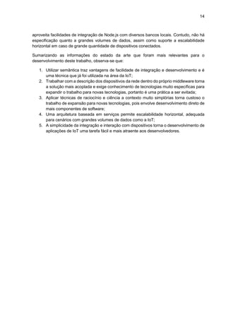 14
aproveita facilidades de integração de Node.js com diversos bancos locais. Contudo, não há
especificação quanto a grandes volumes de dados, assim como suporte a escalabilidade
horizontal em caso de grande quantidade de dispositivos conectados.
Sumarizando as informações do estado da arte que foram mais relevantes para o
desenvolvimento deste trabalho, observa-se que:
1. Utilizar semântica traz vantagens de facilidade de integração e desenvolvimento e é
uma técnica que já foi utilizada na área da IoT;
2. Trabalhar com a descrição dos dispositivos da rede dentro do próprio middleware torna
a solução mais acoplada e exige conhecimento de tecnologias muito específicas para
expandir o trabalho para novas tecnologias, portanto é uma prática a ser evitada;
3. Aplicar técnicas de raciocínio e ciência a contexto muito simplórias torna custoso o
trabalho de expansão para novas tecnologias, pois envolve desenvolvimento direto de
mais componentes de software;
4. Uma arquitetura baseada em serviços permite escalabilidade horizontal, adequada
para cenários com grandes volumes de dados como a IoT;
5. A simplicidade da integração e interação com dispositivos torna o desenvolvimento de
aplicações de IoT uma tarefa fácil e mais atraente aos desenvolvedores.
 