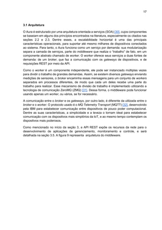 17
3.1 Arquitetura
O Aura é estruturado por uma arquitetura orientada a serviços (SOA) [30], cujos componentes
se baseiam em alguns dos princípios encontrados na literatura, especialmente os citados nas
seções 2.2 e 2.3. Dentre esses, a escalabilidade horizontal é uma das principais
características operacionais, para suportar até mesmo milhares de dispositivos conectados
ao sistema. Para tanto, o Aura funciona como um serviço por demanda: sua modularização
separa a camada de serviços, parte do middleware que realiza o “trabalho” de fato, em um
componente abstrato chamado de worker. O worker oferece seus serviços a duas fontes de
demanda: de um broker, que faz a comunicação com os gateways de dispositivos, e de
requisições REST por meio da API.
Como o worker é um componente independente, ele pode ser instanciado múltiplas vezes
para dividir o trabalho de grandes demandas. Assim, se existem diversos gateways enviando
medições de sensores, o broker encaminha essas mensagens para um conjunto de workers
separados em processos diferentes, de modo que cada um deles recebe uma parte do
trabalho para realizar. Esse mecanismo de divisão de trabalho é implementado utilizando a
tecnologia de comunicação ZeroMQ (ZMQ) [31]. Dessa forma, o middleware pode funcionar
usando apenas um worker, ou vários, se for necessário.
A comunicação entre o broker e os gateways, por outro lado, é diferente da utilizada entre o
broker e o worker. O protocolo usado é o MQ Telemetry Transport (MQTT) [32], desenvolvido
pela IBM para estabelecer comunicação entre dispositivos de pouco poder computacional.
Dentre as suas características, a simplicidade e a leveza o tornam ideal para estabelecer
comunicação com os dispositivos mais simplórios da IoT, e ao mesmo tempo contemplam os
dispositivos mais poderosos.
Como mencionado no início da seção 3, a API REST expõe os recursos da rede para o
desenvolvimento de aplicações de gerenciamento, monitoramento e controle, e será
detalhada na seção 3.5. A figura 9 representa arquitetura do middleware.
 