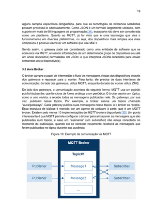 19
alguns campos específicos obrigatórios, para que as tecnologias de inferência semântica
possam processá-lo adequadamente. Como JSON é um formato largamente utilizado, com
suporte em mais de 60 linguagens de programação [34], essa parte não deve ser considerada
como um problema. Quanto ao MQTT, já foi visto que é uma tecnologia que visa o
funcionamento em diversas plataformas, ou seja, dos dispositivos mais simples aos mais
complexos é possível escrever um software que use MQTT.
Sendo assim, o gateway pode ser considerado como uma entidade de software que se
comunica via MQTT, enviando informações de um determinado grupo de dispositivos (ou até
um único dispositivo) formatadas em JSON, e que interpreta JSONs recebidos para enviar
comandos ao(s) dispositivo(s).
3.3 Aura Broker
O broker cumpre o papel de intermediar o fluxo de mensagens vindas dos dispositivos através
dos gateways e repassar para o worker. Para tanto, ele precisa de duas interfaces de
comunicação: do lado dos gateways, utiliza MQTT, enquanto do lado do worker utiliza ZMQ.
Do lado dos gateways, a comunicação acontece da seguinte forma: MQTT usa um padrão
publish/subscribe, que funciona de forma análoga a um periódico. O broker assina um tópico,
como a uma revista, e recebe todas as mensagens publicadas nele. Os gateways, por sua
vez, publicam nesse tópico. Por exemplo, o broker assina um tópico chamado
“aura/gateways”. Cada gateway publica suas mensagens nesse tópico, e o broker as recebe.
Essa estrutura de tópicos é mantida por um agente de software à parte, que é um MQTT
broker. Existem pelo menos 10 implementações de MQTT brokers disponíveis [35]. Um ponto
interessante é que MQTT permite configurar o broker para armazenar as mensagens que são
publicadas num tópico, e caso um “assinante” (um subscriber) não esteja conectado no
momento da publicação, quando ele se conectar novamente receberá as mensagens que
foram publicadas no tópico durante sua ausência.
Figura 10: Exemplo de comunicação via MQTT
 