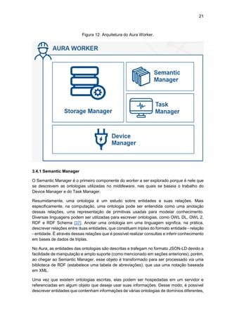 21
Figura 12: Arquitetura do Aura Worker.
3.4.1 Semantic Manager
O Semantic Manager é o primeiro componente do worker a ser explorado porque é nele que
se descrevem as ontologias utilizadas no middleware, nas quais se baseia o trabalho do
Device Manager e do Task Manager.
Resumidamente, uma ontologia é um estudo sobre entidades e suas relações. Mais
especificamente, na computação, uma ontologia pode ser entendida como uma anotação
dessas relações, uma representação de primitivas usadas para modelar conhecimento.
Diversas linguagens podem ser utilizadas para escrever ontologias, como OWL DL, OWL 2,
RDF e RDF Schema [37]. Anotar uma ontologia em uma linguagem significa, na prática,
descrever relações entre duas entidades, que constituem triplas do formato entidade - relação
- entidade. É através dessas relações que é possível realizar consultas e inferir conhecimento
em bases de dados de triplas.
No Aura, as entidades das ontologias são descritas e trafegam no formato JSON-LD devido a
facilidade de manipulação e amplo suporte (como mencionado em seções anteriores), porém,
ao chegar ao Semantic Manager, esse objeto é transformado para ser processado via uma
biblioteca de RDF (estabelece uma tabela de abreviações), que usa uma notação baseada
em XML.
Uma vez que existem ontologias escritas, elas podem ser hospedadas em um servidor e
referenciadas em algum objeto que deseje usar suas informações. Desse modo, é possível
descrever entidades que contenham informações de várias ontologias de domínios diferentes,
 