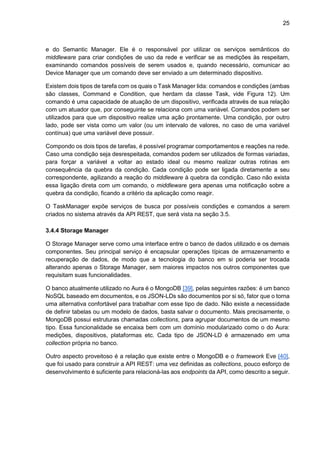 25
e do Semantic Manager. Ele é o responsável por utilizar os serviços semânticos do
middleware para criar condições de uso da rede e verificar se as medições às respeitam,
examinando comandos possíveis de serem usados e, quando necessário, comunicar ao
Device Manager que um comando deve ser enviado a um determinado dispositivo.
Existem dois tipos de tarefa com os quais o Task Manager lida: comandos e condições (ambas
são classes, Command e Condition, que herdam da classe Task, vide Figura 12). Um
comando é uma capacidade de atuação de um dispositivo, verificada através de sua relação
com um atuador que, por conseguinte se relaciona com uma variável. Comandos podem ser
utilizados para que um dispositivo realize uma ação prontamente. Uma condição, por outro
lado, pode ser vista como um valor (ou um intervalo de valores, no caso de uma variável
contínua) que uma variável deve possuir.
Compondo os dois tipos de tarefas, é possível programar comportamentos e reações na rede.
Caso uma condição seja desrespeitada, comandos podem ser utilizados de formas variadas,
para forçar a variável a voltar ao estado ideal ou mesmo realizar outras rotinas em
consequência da quebra da condição. Cada condição pode ser ligada diretamente a seu
correspondente, agilizando a reação do middleware à quebra da condição. Caso não exista
essa ligação direta com um comando, o middleware gera apenas uma notificação sobre a
quebra da condição, ficando a critério da aplicação como reagir.
O TaskManager expõe serviços de busca por possíveis condições e comandos a serem
criados no sistema através da API REST, que será vista na seção 3.5.
3.4.4 Storage Manager
O Storage Manager serve como uma interface entre o banco de dados utilizado e os demais
componentes. Seu principal serviço é encapsular operações típicas de armazenamento e
recuperação de dados, de modo que a tecnologia do banco em si poderia ser trocada
alterando apenas o Storage Manager, sem maiores impactos nos outros componentes que
requisitam suas funcionalidades.
O banco atualmente utilizado no Aura é o MongoDB [39], pelas seguintes razões: é um banco
NoSQL baseado em documentos, e os JSON-LDs são documentos por si só, fator que o torna
uma alternativa confortável para trabalhar com esse tipo de dado. Não existe a necessidade
de definir tabelas ou um modelo de dados, basta salvar o documento. Mais precisamente, o
MongoDB possui estruturas chamadas collections, para agrupar documentos de um mesmo
tipo. Essa funcionalidade se encaixa bem com um domínio modularizado como o do Aura:
medições, dispositivos, plataformas etc. Cada tipo de JSON-LD é armazenado em uma
collection própria no banco.
Outro aspecto proveitoso é a relação que existe entre o MongoDB e o framework Eve [40],
que foi usado para construir a API REST: uma vez definidas as collections, pouco esforço de
desenvolvimento é suficiente para relacioná-las aos endpoints da API, como descrito a seguir.
 