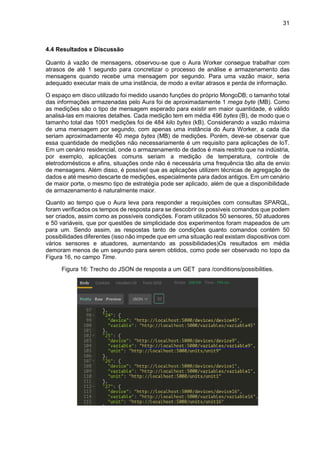 31
4.4 Resultados e Discussão
Quanto à vazão de mensagens, observou-se que o Aura Worker consegue trabalhar com
atrasos de até 1 segundo para concretizar o processo de análise e armazenamento das
mensagens quando recebe uma mensagem por segundo. Para uma vazão maior, seria
adequado executar mais de uma instância, de modo a evitar atrasos e perda de informação.
O espaço em disco utilizado foi medido usando funções do próprio MongoDB; o tamanho total
das informações armazenadas pelo Aura foi de aproximadamente 1 mega byte (MB). Como
as medições são o tipo de mensagem esperado para existir em maior quantidade, é válido
analisá-las em maiores detalhes. Cada medição tem em média 496 bytes (B), de modo que o
tamanho total das 1001 medições foi de 484 kilo bytes (kB). Considerando a vazão máxima
de uma mensagem por segundo, com apenas uma instância do Aura Worker, a cada dia
seriam aproximadamente 40 mega bytes (MB) de medições. Porém, deve-se observar que
essa quantidade de medições não necessariamente é um requisito para aplicações de IoT.
Em um cenário residencial, onde o armazenamento de dados é mais restrito que na indústria,
por exemplo, aplicações comuns seriam a medição de temperatura, controle de
eletrodomésticos e afins, situações onde não é necessária uma frequência tão alta de envio
de mensagens. Além disso, é possível que as aplicações utilizem técnicas de agregação de
dados e até mesmo descarte de medições, especialmente para dados antigos. Em um cenário
de maior porte, o mesmo tipo de estratégia pode ser aplicado, além de que a disponibilidade
de armazenamento é naturalmente maior.
Quanto ao tempo que o Aura leva para responder a requisições com consultas SPARQL,
foram verificados os tempos de resposta para se descobrir os possíveis comandos que podem
ser criados, assim como as possíveis condições. Foram utilizados 50 sensores, 50 atuadores
e 50 variáveis, que por questões de simplicidade dos experimentos foram mapeados de um
para um. Sendo assim, as respostas tanto de condições quanto comandos contém 50
possibilidades diferentes (isso não impede que em uma situação real existam dispositivos com
vários sensores e atuadores, aumentando as possibilidades)Os resultados em média
demoram menos de um segundo para serem obtidos, como pode ser observado no topo da
Figura 16, no campo Time.
Figura 16: Trecho do JSON de resposta a um GET para /conditions/possibilities.
 