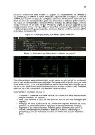 32
Buscando compreender onde residem os gargalos de processamento, foi utilizado o
line_profiler [42] de Python 3. Foram analisadas especialmente as funções de consulta
SPARQL que buscam por possíveis condições e comandos. Os resultados apontaram que
99,9% do tempo de processamento é gasto para transformar os dados do grafo semântico,
depois que ele é armazenado no banco em formato de cadeia de bytes (análogo ao formato
string), novamente em um grafo. A Figura 17 mostra a função get_graph(), responsável pelo
processo descrito acima, e na Figura 18 pode-se conferir no resultado do profiler que a linha
14 da função get_graph(), que corresponde à construção do grafo semântico, consome 99,9%
do tempo de processamento.
Figura 17: Função get_graph(), que retorna o grafo semântico.
Figura 18: Resultado do profiling realizado na função get_graph().
Essa informação leva ao seguinte raciocínio: o grafo precisa ser reconvertido em seu formato
original para que as consultas sejam realizadas. Caso essa modificação não ocorresse, esse
tempo seria poupado. Logo, uma possibilidade de aperfeiçoamento seria investigar formas de
manter o grafo semântico constantemente em memória, em seu formato original. Essa ideia
será mais elaborada no capítulo 6, que aborda os trabalhos futuros.
Sumarizando os resultados, observa-se:
1. A arquitetura proposta é aplicável e seu fluxo de comunicação fornece respostas em
tempos inferiores a um segundo;
2. Uma única instância é capaz de lidar com um fluxo de até uma mensagem por
segundo;
3. O espaço em disco é plausível de ser utilizado com algumas restrições de vazão,
podendo ser aplicadas técnicas de agregação de dados para otimizar o espaço;
4. O gargalo de processamento reside na construção do grafo semântico quando o
mesmo é armazenado em um banco de dados que muda seu formato original,
problema que pode ser melhorado buscando por formas mais eficazes de salvar o
grafo.
 