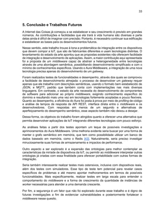 33
5. Conclusão e Trabalhos Futuros
A Internet das Coisas já começou a se estabelecer e seu crescimento é previsto em grandes
números. As contribuições e facilidades que ela trará à vida humana são diversas e parte
delas ainda é difícil de imaginar com precisão. Portanto, é necessário continuar sua edificação
e estabelecer as bases para os desenvolvimentos futuros.
Nesse sentido, este trabalho trouxe à tona a problemática da integração entre os dispositivos
que devem compor a IoT, que são de fabricantes diferentes e usam tecnologias distintas. O
levantamento do estado da arte apontou que as propostas existentes não oferecem facilidade
de integração e desenvolvimento de aplicações. Assim, a maior contribuição aqui apresentada
foi a proposta de um middleware capaz de abstrair a heterogeneidade entre tecnologias
através de uma abordagem semântica, possibilitando desenvolvimento simplificado e com o
mínimo de conhecimentos específicos. Usando o Aura Middleware, a integração de uma nova
tecnologia precisa apenas do desenvolvimento de um gateway.
Foram realizados testes de funcionalidades e desempenho, através dos quais se comprovou
a facilidade de desenvolvimento almejada: o processo de desenvolver um gateway requer
apenas que ele trabalhe com descrições semânticas, usando o formato bem estabelecido de
JSON, e MQTT, padrão que também conta com implementações nas mais diversas
linguagens. Em contraste, o estado da arte necessita do desenvolvimento de componentes
de software para adicionar ao próprio middleware, exigindo conhecimento específico do
domínio e resultando mais uma vez em tecnologias fortemente acopladas e pouco flexíveis.
Quanto ao desempenho, a eficiência do Aura foi posta à prova por meio de profiling de código
e análise de tempos de resposta da API REST, interface direta entre o middleware e os
desenvolvedores. Com respostas em menos de um segundo e alternativas de
aperfeiçoamento do desempenho semântico, esse aspecto também não deixou a desejar.
Dessa forma, os objetivos do trabalho foram atingidos quanto a oferecer uma alternativa que
permita desenvolver aplicações de IoT integrando diferentes tecnologias com pouco esforço.
As análises feitas a partir dos testes apontam um leque de possíveis investigações e
aprimoramentos do Aura Middleware. Uma melhoria evidente seria buscar por uma forma de
manter o grafo semântico em memória, que tem como possibilidade utilizar um banco de
dados baseado em memória, como o Redis [43]. Naturalmente, seria preciso investigar
minuciosamente suas formas de armazenamento e impactos de performance.
Outro aspecto a ser explorado é a expansão das ontologias para melhor contemplar as
características da miríade de dispositivos da IoT, ou permitir ao middleware interpretar outras
ontologias já criadas com essa finalidade para oferecer portabilidade com outras formas de
integração.
Seria também interessante realizar testes mais ostensivos, inclusive com dispositivos reais,
além dos testes com simuladores. Esse tipo de teste tem potencial para revelar casos
específicos de problemas e até mesmo apontar melhoramentos em termos de possíveis
funcionalidades. Mais especificamente, realizar testes em larga escala para entender o
comportamento do middleware e a forma de crescimento da quantidade de instâncias de
worker necessárias para atender a uma demanda crescente.
Por fim, a segurança é um fator que não foi explorado durante esse trabalho e é digno de
futuras investigações a fim de evidenciar vulnerabilidades e posteriormente fortalecer o
middleware nesse quesito.
 