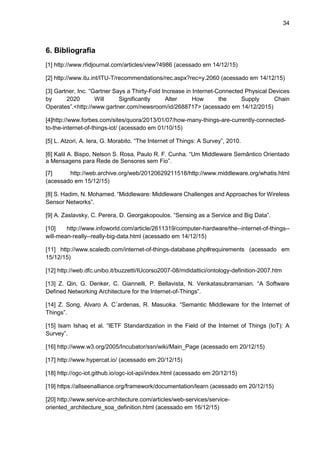 34
6. Bibliografia
[1] http://www.rfidjournal.com/articles/view?4986 (acessado em 14/12/15)
[2] http://www.itu.int/ITU-T/recommendations/rec.aspx?rec=y.2060 (acessado em 14/12/15)
[3] Gartner, Inc. “Gartner Says a Thirty-Fold Increase in Internet-Connected Physical Devices
by 2020 Will Significantly Alter How the Supply Chain
Operates”.<http://www.gartner.com/newsroom/id/2688717> (acessado em 14/12/2015)
[4]http://www.forbes.com/sites/quora/2013/01/07/how-many-things-are-currently-connected-
to-the-internet-of-things-iot/ (acessado em 01/10/15)
[5] L. Atzori, A. Iera, G. Morabito. “The Internet of Things: A Survey”, 2010.
[6] Kalil A. Bispo, Nelson S. Rosa, Paulo R. F. Cunha. “Um Middleware Semântico Orientado
a Mensagens para Rede de Sensores sem Fio”.
[7] http://web.archive.org/web/20120629211518/http://www.middleware.org/whatis.html
(acessado em 15/12/15)
[8] S. Hadim, N. Mohamed. “Middleware: Middleware Challenges and Approaches for Wireless
Sensor Networks”.
[9] A. Zaslavsky, C. Perera, D. Georgakopoulos. “Sensing as a Service and Big Data”.
[10] http://www.infoworld.com/article/2611319/computer-hardware/the--internet-of-things--
will-mean-really--really-big-data.html (acessado em 14/12/15)
[11] http://www.scaledb.com/internet-of-things-database.php#requirements (acessado em
15/12/15)
[12] http://web.dfc.unibo.it/buzzetti/IUcorso2007-08/mdidattici/ontology-definition-2007.htm
[13] Z. Qin, G. Denker, C. Giannelli, P. Bellavista, N. Venkatasubramanian. “A Software
Defined Networking Architecture for the Internet-of-Things”.
[14] Z. Song, Alvaro A. C´ardenas, R. Masuoka. “Semantic Middleware for the Internet of
Things”.
[15] Isam Ishaq et al. “IETF Standardization in the Field of the Internet of Things (IoT): A
Survey”.
[16] http://www.w3.org/2005/Incubator/ssn/wiki/Main_Page (acessado em 20/12/15)
[17] http://www.hypercat.io/ (acessado em 20/12/15)
[18] http://ogc-iot.github.io/ogc-iot-api/index.html (acessado em 20/12/15)
[19] https://allseenalliance.org/framework/documentation/learn (acessado em 20/12/15)
[20] http://www.service-architecture.com/articles/web-services/service-
oriented_architecture_soa_definition.html (acessado em 16/12/15)
 