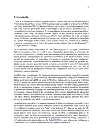 5
1. Introdução
O que é a Internet das Coisas? Acredita-se que a primeira vez em que se falou sobre a
“Internet das Coisas” foi no ano de 1999, durante uma apresentação do britânico Kevin Ashton
na Procter & Gamble (P&G) [1]. Na visão de Kevin, os computadores de hoje dependem muito
dos seres humanos para gerar dados e informação, e se as “coisas” gerassem dados, a
humanidade teria diversas vantagens. Em outras palavras, é necessário que pessoas digitem,
cadastrem, usem código de barras, acessem páginas na web, escrevam em seus blogs e
redes sociais para gerar dados e informação. Porém, se os objetos do dia-a-dia estivessem
de alguma forma conectados às redes de computadores, à internet, poderíamos contabilizá-
los, extrair informação, evitar perdas, saber quando repará-los, controlá-los a distância,
programar comportamentos e muito mais. Assim surgia a ideia da Internet das Coisas (IoT -
do inglês, Internet of Things).
De acordo com a União Internacional de Telecomunicações (ITU - do inglês, International
Telecommunication Union) [2], a IoT é uma infraestrutura global para a informação da
sociedade, disponibilizando serviços avançados através da interconexão física e virtual entre
coisas, baseada nas tecnologias de comunicação existentes e em desenvolvimento. Nesse
sentido, as coisas podem ser automóveis com sensores, geladeiras, tomadas inteligentes,
lâmpadas, televisores, implantes em animais, monitores cardíacos, portas de garagem etc.
Esses são os conceitos que este trabalho se refere ao mencionar o termo IoT. Deste ponto
em diante, sempre que o texto mencionar um dispositivo, entenda-o por uma coisa como as
listadas acima com as capacidades mínimas para estabelecer comunicação com outros
dispositivos ou computadores.
Em 2009 foram contabilizados 0,9 bilhões de dispositivos conectados à internet [3]. Segundo
executivos da Cisco [4], em 2012 havia 8,7 bilhões de dispositivos conectados à internet. Na
época, a estimativa para 2015 era cerca de 15 bilhões de dispositivos, chegando a 40 bilhões
em 2020. Esses dispositivos variam de características físicas, funcionalidades e fabricantes.
Tal diversidade faz com que a IoT seja encarada de pontos de vista diferentes [5], sobre como
ela é e o que ela deve se tornar. Isso impacta o desenvolvimento da tecnologia. O resultado
é que existem diferentes soluções para diferentes problemas, mas que não trabalham bem
em conjunto, exigindo trabalho de especialistas para integrar dispositivos de fabricantes
diferentes. Esse tipo de problema já é conhecido da área de redes de sensores sem fio (WSNs
- do inglês, Wireless Sensor Networks) [6], o que significa que algumas soluções dessa área
servem de inspiração para a IoT, como veremos a seguir.
Uma abordagem para lidar com essa complexidade é utilizar um software intermediário entre
os diferentes sistemas. Esse tipo de software é chamado de middleware. Pode-se dizer que
um middleware funciona como uma "cola" entre sistemas [7]. Quando se trata da IoT,
problemas incomuns a sistemas distribuídos tradicionais surgem: existem dispositivos com
pouca bateria, com pouco processamento, pouca memória, escalabilidade (bilhões de
dispositivos) além da heterogeneidade entre os dispositivos da rede, como supracitado.
Maiores detalhes sobre essas problemáticas podem ser encontrados em [8]. Além disso, a
IoT está diretamente relacionada com Big Data [9][10][11], o que adiciona ao middleware a
preocupação com o volume e velocidade de dados gerados pela rede.
 