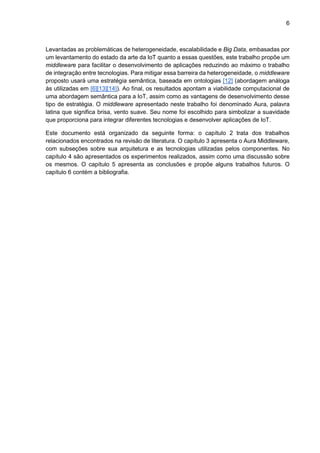 6
Levantadas as problemáticas de heterogeneidade, escalabilidade e Big Data, embasadas por
um levantamento do estado da arte da IoT quanto a essas questões, este trabalho propõe um
middleware para facilitar o desenvolvimento de aplicações reduzindo ao máximo o trabalho
de integração entre tecnologias. Para mitigar essa barreira da heterogeneidade, o middleware
proposto usará uma estratégia semântica, baseada em ontologias [12] (abordagem análoga
às utilizadas em [6][13][14]). Ao final, os resultados apontam a viabilidade computacional de
uma abordagem semântica para a IoT, assim como as vantagens de desenvolvimento desse
tipo de estratégia. O middleware apresentado neste trabalho foi denominado Aura, palavra
latina que significa brisa, vento suave. Seu nome foi escolhido para simbolizar a suavidade
que proporciona para integrar diferentes tecnologias e desenvolver aplicações de IoT.
Este documento está organizado da seguinte forma: o capítulo 2 trata dos trabalhos
relacionados encontrados na revisão de literatura. O capítulo 3 apresenta o Aura Middleware,
com subseções sobre sua arquitetura e as tecnologias utilizadas pelos componentes. No
capítulo 4 são apresentados os experimentos realizados, assim como uma discussão sobre
os mesmos. O capítulo 5 apresenta as conclusões e propõe alguns trabalhos futuros. O
capítulo 6 contém a bibliografia.
 