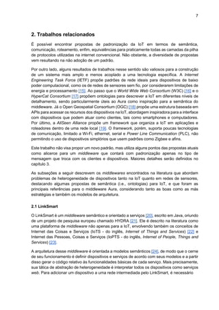7
2. Trabalhos relacionados
É possível encontrar propostas de padronização da IoT em termos de semântica,
comunicação, roteamento, enfim, equivalências para praticamente todas as camadas da pilha
de protocolos utilizadas na internet convencional. Não obstante, a diversidade de propostas
vem resultando na não adoção de um padrão.
Por outro lado, alguns resultados de trabalhos nesse sentido são valiosos para a construção
de um sistema mais amplo e menos acoplado a uma tecnologia específica. A Internet
Engineering Task Force (IETF) propõe padrões de rede ideais para dispositivos de baixo
poder computacional, como os de redes de sensores sem fio, por considerarem limitações de
energia e processamento [15]. Ao passo que o World Wide Web Consortium (W3C) [16] e o
HyperCat Consortium [17] propõem ontologias para descrever a IoT em diferentes níveis de
detalhamento, sendo particularmente úteis ao Aura como inspiração para a semântica do
middleware. Já o Open Geospatial Consortium (OGC) [18] propõe uma estrutura baseada em
APIs para acessar os recursos dos dispositivos na IoT, abordagem inspiradora para a interface
com dispositivos que podem atuar como clientes, tais como smartphones e computadores.
Por último, a AllSeen Alliance propõe um framework que organiza a IoT em aplicações e
roteadores dentro de uma rede local [19]. O framework, porém, suporta poucas tecnologias
de comunicação, limitado a Wi-Fi, ethernet, serial e Power Line Communication (PLC), não
permitindo o uso de dispositivos simplórios que usem padrões como Zigbee e afins.
Este trabalho não visa propor um novo padrão, mas utiliza alguns pontos das propostas atuais
como alicerce para um middleware que contará com padronização apenas no tipo de
mensagem que troca com os clientes e dispositivos. Maiores detalhes serão definidos no
capítulo 3.
As subseções a seguir descrevem os middlewares encontrados na literatura que abordam
problemas de heterogeneidade de dispositivos tanto na IoT quanto em redes de sensores,
destacando algumas propostas de semântica (i.e., ontologias) para IoT, e que foram as
principais referências para o middleware Aura, considerando tanto as boas como as más
estratégias e também os modelos de arquitetura.
2.1 LinkSmart
O LinkSmart é um middleware semântico e orientado a serviços [20], escrito em Java, oriundo
de um projeto de pesquisa europeu chamado HYDRA [21]. Ele é descrito na literatura como
uma plataforma de middleware não apenas para a IoT, envolvendo também os conceitos de
Internet das Coisas e Serviços (IoTS - do inglês, Internet of Things and Services) [22] e
Internet das Pessoas, Coisas e Serviços (IoPTS - do inglês, Internet of People, Things and
Services) [23].
A arquitetura desse middleware é orientada a modelos semânticos [24], de modo que o cerne
de seu funcionamento é definir dispositivos e serviços de acordo com seus modelos e a partir
disso gerar o código relativo às funcionalidades básicas de cada serviço. Mais precisamente,
sua tática de abstração de heterogeneidade é interpretar todos os dispositivos como serviços
web. Para adicionar um dispositivo a uma rede intermediada pelo LinkSmart, é necessário
 