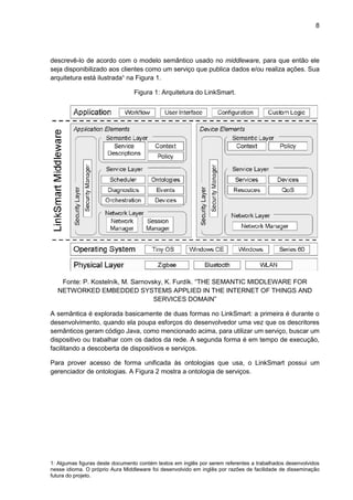 8
1: Algumas figuras deste documento contém textos em inglês por serem referentes a trabalhados desenvolvidos
nesse idioma. O próprio Aura Middleware foi desenvolvido em inglês por razões de facilidade de disseminação
futura do projeto.
descrevê-lo de acordo com o modelo semântico usado no middleware, para que então ele
seja disponibilizado aos clientes como um serviço que publica dados e/ou realiza ações. Sua
arquitetura está ilustrada¹ na Figura 1.
Figura 1: Arquitetura do LinkSmart.
Fonte: P. Kostelník, M. Sarnovsky, K. Furdík. “THE SEMANTIC MIDDLEWARE FOR
NETWORKED EMBEDDED SYSTEMS APPLIED IN THE INTERNET OF THINGS AND
SERVICES DOMAIN”
A semântica é explorada basicamente de duas formas no LinkSmart: a primeira é durante o
desenvolvimento, quando ela poupa esforços do desenvolvedor uma vez que os descritores
semânticos geram código Java, como mencionado acima, para utilizar um serviço, buscar um
dispositivo ou trabalhar com os dados da rede. A segunda forma é em tempo de execução,
facilitando a descoberta de dispositivos e serviços.
Para prover acesso de forma unificada às ontologias que usa, o LinkSmart possui um
gerenciador de ontologias. A Figura 2 mostra a ontologia de serviços.
 