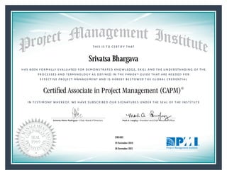HAS BEEN FORMALLY EVALUATED FOR DEMONSTRATED KNOWLEDGE, SKILL AND THE UNDERSTANDING OF THE
PROCESSES AND TERMINOLOGY AS DEFINED IN THE PMBOK® GUIDE THAT ARE NEEDED FOR
EFFECTIVE PROJECT MANAGEMENT AND IS HEREBY BESTOWED THE GLOBAL CREDENTIAL
THIS IS TO CERTIFY THAT
IN TESTIMONY WHEREOF, WE HAVE SUBSCRIBED OUR SIGNATURES UNDER THE SEAL OF THE INSTITUTE
Certified Associate in Project Management (CAPM)®
Antonio Nieto-Rodriguez • Chair, Board of Directors Mark A. Langley • President and Chief Executive OfﬁcerAntonio Nieto-Rodriguez • Chair, Board of Directors Mark A. Langley • President and Chief Executive Ofﬁcer
19 November 2016
18 November 2021
Srivatsa Bhargava
1981683CAPM® Number:
CAPM® Original Grant Date:
CAPM® Expiration Date:
 