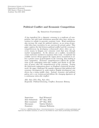 Academic Year 2015–2016
5350 Master’s Thesis in Economics
Department of Economics
Stockholm School of Economics
Political Conﬂict and Economic Competition
By Sebastian Flennerhag∗
A key ingredient for a dynamic economy is a modicum of com-
petition, but with weak institutions powerful elites have strong in-
centives to collude to generate economic rents. Weak institutions
also increase the scope for political violence, as an array of pow-
erful elites have incentives to use coercion for private gains. This
paper explores the link between political conﬂict and the economy’s
competitiveness by developing a framework where elites use co-
ercive means to bargain over economic rents that arise through
market manipulation. In the absence of a conﬂict, incumbents
create restrictive markets to maximize their rents. A moderate but
credible coercive threat against the regime forces incumbents to al-
low a greater mass of participants in the economy, thus making it
more competitive. Economic competitiveness reﬂects the equilib-
rium of the underlying intra-elite conﬂict and shocks to the bal-
ance of power alter the competitiveness of the economy. Testing
the framework explanatory power on England’s historical develop-
ment, the paper challenges the popular argument that political and
economic development in early modern English development was
driven by a rising middle class. Instead, economic and political
policy over a six century period follows the changing dynamics of
a continuous intra-elite conﬂict.
JEL: D43, D72, D74, N43, O11.
Keywords: Political Economy, Conﬂict, Economic History.
Supervisor: Karl W¨arneryd.
Date Submitted: 16th May, 2016.
Date examined: 24th May, 2016.
Discussant: Valetin Schubert.
Examiner: Johanna Wallenius.
∗ Contact: 22273@student.hhs.se. Acknowledgements: I am grateful to seminar participants and
supervisor for helpful comments, as well as to My Hedlin for much valued proofreading and feedback.
 