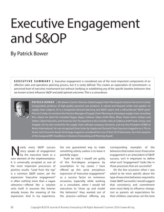 Executive Engagement
and S&OP
By Patrick Bower
PATRICK BOWER | Mr. Bower is Senior Director, Global Supply Chain Planning & Customer Service at Combe
Incorporated, producer of high-quality personal care products. A valued and frequent writer and speaker on
supply chain subjects, he is a recognized demand planning and S&OP expert and a self-professed “S&OP geek.”
Prior to Combe, he served as the Practice Manager of Supply Chain Planning at a boutique supply chain consulting
firm, where his client list included Diageo, Bayer, Unilever, Glaxo Smith Kline, Pfizer, Foster Farms, Farley’s and
Sather, Cabot Industries, and American Girl. His experience also includes roles at Cadbury, Kraft Foods, Unisys, and
Snapple. He has also worked for the supply chain software company, Numetrix, and was Vice President of R&D at
Atrion International. He was recognized three times by Supply and Demand Chain Executive magazine as a“Pro to
Know,”and Consumer Goods Technology magazine considered him one of their 2014Visionaries. He is the recipient
of the inaugural IBF’s Excellence in Business Forecasting and Planning Award.
N
early every S&OP success
story speaks of engagement
by the executive team as a
core element of the implementation.
It is universally accepted as one of
the most important precursors of
positive results. “Lead from the top”
is a common S&OP axiom, yet the
expression “executive engagement”
is often nothing more than a vague
utterance—offered like a solution
unto itself. It assumes the listener
already knows the meaning of the
expression. And in my experience,
the one guaranteed way to make
something utterly useless is to leave it
painfully vague.
Truth be told, I myself am guilty
of this first-degree arrogance by
assumption. In my career, I have
offered up this same amorphous
expression of “executive engagement”
as a success factor on numerous
occasions, especially while working
as a consultant, when I would tell
executives to “show up and model
the behaviors” they wanted out of
the process—without offering any
corresponding examples of the
behaviorsthatmattermost.Ifexecutive
engagement is an antecedent of S&OP
success, isn’t it important to define
what such “engagement” looks like in
those processes that are successful?
On the few occasions when I was
asked to be more specific about the
type of executive behaviors required to
make S&OP successful, I would suggest
that consistency and commitment
were most likely to influence change.
Just as parents set expectations for
their children, executives set the tone
E X E C U T I V E S U M M A R Y | Executive engagement is considered one of the most important components of an
effective sales and operations planning process, but it is rarely defined. This creates an expectation of commitment—a
perceived level of executive involvement but without clarifying or establishing any of the specific baseline behaviors that
are known to best influence S&OP and yield optimal outcomes. This is a conundrum.
30	 Copyright © 2016 Journal of Business Forecasting | All Rights Reserved | Summer 2016 | www.ibf.org
 